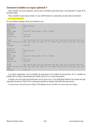 Comment installer un noyau optimisé ?
  Pour installer un noyau optimisé, encore faut-il connaître quel processeur vous possédez. Il s'agit de la
première étape.
  Pour connaître le processeur utilisé, il vous suffit d'entrer la commande suivante dans un terminal :
  cat /proc/cpuinfo
Et vous obtenez quelque chose de similaire à ceci :
processor       : 0
vendor_id       : GenuineIntel
cpu family      : 15
model           : 4
model name      : Intel(R) Pentium(R) 4 CPU 3.20GHz
stepping        : 1
cpu MHz         : 3191.473
cache size      : 1024 KB
[...]
flags           : fpu vme de pse tsc msr pae mce cx8 apic sep mtrr pge mca cmov pat
pse36 clflush dts acpi mmx fxsr sse sse2 ss ht tm pbe lm pni monitor ds_cpl cid cx16
xtpr
bogomips        : 6307.84

processor       : 1
vendor_id       : GenuineIntel
cpu family      : 15
model           : 4
model name      : Intel(R) Pentium(R) 4 CPU 3.20GHz
stepping        : 1
cpu MHz         : 3191.473
cache size      : 1024 KB
[...]
flags           : fpu vme de pse tsc msr pae mce cx8 apic sep mtrr pge mca cmov pat
pse36 clflush dts acpi mmx fxsr sse sse2 ss ht tm pbe lm pni monitor ds_cpl cid cx16
xtpr
bogomips        : 6373.37

  Les lignes importantes sont le modèle du processeur et le nombre de processeurs. Ici, le modèle est
indiqué par les lignes commençant par model_name et il y a deux processeurs.
  Lorsque vous avez plus d'un processeur (ou un dual-core), il est préférable d'utiliser les noyaux de type
smp (pour Symmetric Multi Processing) pour prendre en charge l'ensemble des processeurs.
  Les posesseurs d'un processeur Hyper Threading peuvent installer un noyau smp sans bogue.




Manuel Ubuntu Linux                               144                                www.ubuntu-fr.org
 