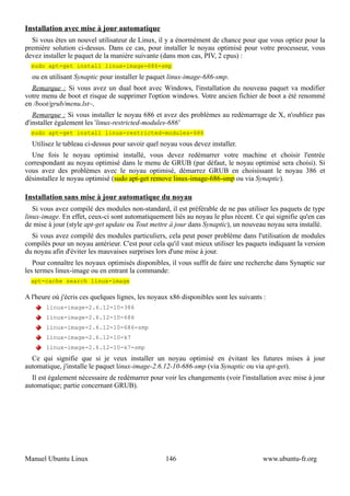 Installation avec mise à jour automatique
  Si vous êtes un nouvel utilisateur de Linux, il y a énormément de chance pour que vous optiez pour la
première solution ci-dessus. Dans ce cas, pour installer le noyau optimisé pour votre processeur, vous
devez installer le paquet de la manière suivante (dans mon cas, PIV, 2 cpus) :
  sudo apt-get install linux-image-686-smp
  ou en utilisant Synaptic pour installer le paquet linux-image-686-smp.
  Remarque : Si vous avez un dual boot avec Windows, l'installation du nouveau paquet va modifier
votre menu de boot et risque de supprimer l'option windows. Votre ancien fichier de boot a été renommé
en /boot/grub/menu.lst~,
   Remarque : Si vous installer le noyau 686 et avez des problèmes au redémarrage de X, n'oubliez pas
d'installer également les 'linux-restricted-modules-686'
  sudo apt-get install linux-restricted-modules-686
  Utilisez le tableau ci-dessus pour savoir quel noyau vous devez installer.
  Une fois le noyau optimisé installé, vous devez redémarrer votre machine et choisir l'entrée
correspondant au noyau optimisé dans le menu de GRUB (par défaut, le noyau optimisé sera choisi). Si
vous avez des problèmes avec le noyau optimisé, démarrez GRUB en choisissant le noyau 386 et
désinstallez le noyau optimisé (sudo apt-get remove linux-image-686-smp ou via Synaptic).

Installation sans mise à jour automatique du noyau
   Si vous avez compilé des modules non-standard, il est préférable de ne pas utiliser les paquets de type
linux-image. En effet, ceux-ci sont automatiquement liés au noyau le plus récent. Ce qui signifie qu'en cas
de mise à jour (style apt-get update ou Tout mettre à jour dans Synaptic), un nouveau noyau sera installé.
  Si vous avez compilé des modules particuliers, cela peut poser problème dans l'utilisation de modules
compilés pour un noyau antérieur. C'est pour cela qu'il vaut mieux utiliser les paquets indiquant la version
du noyau afin d'éviter les mauvaises surprises lors d'une mise à jour.
   Pour connaître les noyaux optimisés disponibles, il vous suffit de faire une recherche dans Synaptic sur
les termes linux-image ou en entrant la commande:
  apt-cache search linux-image

A l'heure où j'écris ces quelques lignes, les noyaux x86 disponibles sont les suivants :
       linux-image-2.6.12-10-386
       linux-image-2.6.12-10-686
       linux-image-2.6.12-10-686-smp
       linux-image-2.6.12-10-k7
       linux-image-2.6.12-10-k7-smp
  Ce qui signifie que si je veux installer un noyau optimisé en évitant les futures mises à jour
automatique, j'installe le paquet linux-image-2.6.12-10-686-smp (via Synaptic ou via apt-get).
  Il est également nécessaire de redémarrer pour voir les changements (voir l'installation avec mise à jour
automatique; partie concernant GRUB).




Manuel Ubuntu Linux                                146                                www.ubuntu-fr.org
 