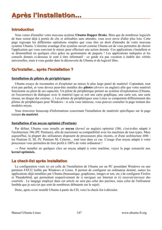 Après l'installation...

Introduction
   Vous venez d'installer votre nouveau système Ubuntu Dapper Drake. Bien que de nombreux logiciels
de base soient déjà à portée de clic et utilisables sans attendre, vous avez envie d'aller plus loin. Cette
page regroupe les différentes opérations simples que vous êtes en droit d'attendre de votre nouveau
système Ubuntu. L'énorme avantage d'un système ouvert comme Ubuntu est de vous permettre de choisir
l'application qui vous convient le mieux pour effectuer une action donnée. Ces applications s'installent et
se désinstallent en quelques clics grâce au gestionnaire de paquets ! Les applications indiquées et les
conseils donnés ci-dessous le sont à titre informatif : ce guide n'a pas vocation à établir des vérités
universelles, mais à vous guider dans la découverte de Ubuntu et du logiciel libre.

Qu'installer... après l'installation ?

Installation de pilotes de périphériques
   Ubuntu essaye de reconnaître et d'exploiter au mieux le plus large panel de matériel. Cependant, tout
n'est pas parfait, et vous devrez peut-être installer des pilotes (drivers en anglais) afin que votre matériel
fonctionne au plein de ses capacités. Un pilote de périphérique permet au système d'exploitation (Ubuntu,
en l'occurrence) de dialoguer avec le matériel (que ce soit une carte graphique, une carte son, une carte
réseau, un disque dur externe...). Les pilotes de périphériques sous Linux se comportent différemment des
pilotes de périphériques pour Windows : si cela vous intéresse, vous pouvez consulter la page traitant des
modules noyau.
   Vous trouverez beaucoup d'informations concernant l'installation de matériels spécifiques sur la page
traitant du matériel.

Installation d'un noyau optimisé (Pentium)
   Par défaut, Ubuntu vous installe un noyau (kernel en anglais) optimisé i386, c'est-à-dire adapté à
l'architecture 386 (PC Pentium), afin de maximiser sa compatibilité avec les machines de tous types. Mais
aujourd'hui, la plupart des utilisateurs disposent de processeurs plus récents, et d'une architecture i686 :
les Pentium II, III, IV, Pentium M, Celeron... sont tous dans ce cas. L'usage d'un noyau adapté à votre
processeur vous permettra de tirer profit à 100% de votre ordinateur !
  → Pour installer en quelques clics un noyau adapté à votre machine, voyez la page consacrée aux
kernel optimisés.

La check-list après installation
   La configuration visée ici est celle de l'installation de Ubuntu sur un PC possédant Windows ou une
partition FAT32 lisible par Windows et Linux. Il permet de configurer un ordinateur destiné, outres les
applications déjà installées par Ubuntu (bureautique, graphisme, images et son, etc.) de configurer Firefox
et Thunderbird, qui permettent respectivement de i) naviguer sur Internet et ii) recevoir/envoyer des
courriels . Le langage employé dans cet article ne sera pas celui des puristes, mais celui de l'utilisateur
lambda que je suis (et que sont de nombreux débutants sur le sujet).
  Donc, après avoir installé Ubuntu à partir du CD, voici la check-list à dérouler.




Manuel Ubuntu Linux                                147                                 www.ubuntu-fr.org
 