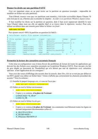 Donner les droits sur une partition FAT32
 Ceci est important sinon on ne peut écrire sur la partition en question (exemple : impossible de
modifier un fichier sur cette partition).
  Tout d'abord, assurez vous que vos partitions sont montées, c'est-à-dire accessibles depuis Ubuntu. Si
cela n'est pas le cas, n'hésitez pas à consulter le chapitre : Accéder à ses partitions Windows depuis Linux
   Il faut modifier les droits sur la partition en question, dont il faut avoir auparavant identifié le nom
'sous Ubuntu' (dans mon cas elle est appelée hda3 et se trouve dans le répertoire /media). Pour cela,
utiliser un éditeur dans une console pour éditer le fichier /etc/fstab :
  sudo nano /etc/fstab
  Puis ajouter umask=000 à la partition en question (ici hda3) :
# /etc/fstab: static file system information.
#
# <file system> <mount point>   <type> <options>        <dump> <pass>
proc            /proc           proc    defaults        0       0
/dev/hda5       /               ext3    defaults,errors=remount-ro 0                           1
/dev/hda7       /home           ext3    defaults        0       2
/dev/hda1       /media/hda1     vfat    defaults        0       0
/dev/hda2       /media/hda2     ntfs    defaults        0       0
/dev/hda3       /media/hda3     vfat    defaults,umask=000        0                          0
/dev/hda6       none            swap    sw              0       0
/dev/hdc        /media/cdrom0   udf,iso9660 user,noauto     0        0



Permettre la lecture des caractères accentués français
  Cette mise en configuration vous évitera d'avoir des problèmes de lecture de toutes les applications qui
doivent lire des fichiers avec caractères accentués sur la partition Windows FAT32. Pour ma part, j'ai fait
de gros dégâts au lancement de Thunderbird qui m'a détruit pas mal de répertoires avec caractères
spéciaux avant l'application de ces consignes !
   Vous avez des soucis d'affichage des accents dans la console, dans Ooo, kile ne se met pas par défaut en
iso-8851 quand vous éditez un fichier latex ? Xmms n'affiche pas correctement les chansons possédant des
accents ? Voici la solution :
   (1) Installer le paquet language-env, si vous ne l'avez pas :
       •   sudo apt-get install language-env
   (2) Editez en root le fichier environment :
       •   sudo nano /etc/environment
       •   Copiez y ce contenu, à la place de l'existant :
           LANGUAGE="fr_FR:fr"
           LANG=fr_FR
   (3) Editez en root le fichier locale.gen :
       •   sudo nano /etc/locale.gen
       •   Copiez y ce contenu à la place de l'existant (ou commentez tout bêtement toutes les lignes en
           laissant uniquement décommentées celles ci) :
           fr_FR.UTF-8 UTF-8
           fr_FR ISO-8859-1
           fr_FR@euro ISO-8859-15




Manuel Ubuntu Linux                               148                                www.ubuntu-fr.org
 
