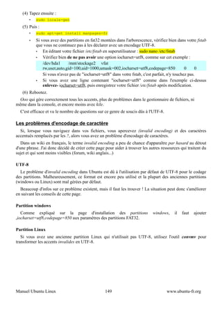 (4) Tapez ensuite :
        •   sudo locale-gen
   (5) Puis :
        •   sudo apt-get install manpages-fr
        •   Si vous avez des partitions en fat32 montées dans l'arborescence, vérifiez bien dans votre fstab
            que vous ne continuez pas à les déclarer avec un encodage UTF-8.
            •   En éditant votre fichier /etc/fstab en superutilisateur : sudo nano /etc/fstab
            •   Vérifiez bien de ne pas avoir une option iocharset=utf8, comme sur cet exemple :
                /dev/hda1     /mnt/stockage2 vfat
                rw,user,auto,gid=100,uid=1000,umask=002,iocharset=utf8,codepage=850               0     0
                Si vous n'avez pas de "iocharset=utf8" dans votre fstab, c'est parfait, n'y touchez pas.
            •   Si vous avez une ligne contenant "iocharset=utf8" comme dans l'exemple ci-dessus
                enlevez- iocharset=utf8, puis enregistrez votre fichier /etc/fstab après modification.
   (6) Rebootez.
 Ooo qui gère correctement tous les accents, plus de problèmes dans le gestionnaire de fichiers, ni
même dans la console, et encore moins avec kile.
  C'est efficace et vu le nombre de questions sur ce genre de soucis dûs à l'UTF-8.

Les problèmes d'encodage de caractère
  Si, lorsque vous naviguez dans vos fichiers, vous apercevez (invalid encoding) et des caractères
accentués remplacés par les ?, alors vous avez un problème d'encodage de caractères.
   Dans un wiki en français, le terme invalid encoding a peu de chance d'apparaître par hasard au détout
d'une phrase. J'ai donc décidé de créer cette page pour aider à trouver les autres ressources qui traitent du
sujet et qui sont moins visibles (forum, wiki anglais...)

UTF-8
  Le problème d'invalid encoding dans Ubuntu est dû à l'utilisation par défaut de UTF-8 pour le codage
des partitions. Malheureusement, ce format est encore peu utilisé et la plupart des anciennes partitions
(windows ou Linux) sont mal gérées par défaut.
  Beaucoup d'infos sur ce problème existent, mais il faut les trouver ! La situation peut donc s'améliorer
en suivant les conseils de cette page.

Partition windows
   Comme expliqué sur la page d'installation des partitions                   windows,    il   faut   ajouter
,iocharset=utf8,codepage=850 aux paramètres des partitions FAT32.

Partition Linux
   Si vous avez une ancienne partition Linux qui n'utilisait pas UTF-8, utilisez l'outil convmv pour
transformer les accents invalides en UTF-8.




Manuel Ubuntu Linux                                149                                www.ubuntu-fr.org
 