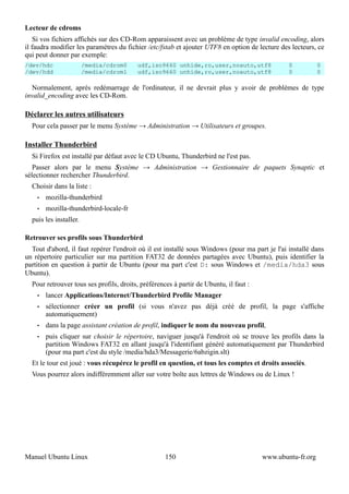 Lecteur de cdroms
    Si vos fichiers affichés sur des CD-Rom apparaissent avec un problème de type invalid encoding, alors
il faudra modifier les paramètres du fichier /etc/fstab et ajouter UTF8 en option de lecture des lecteurs, ce
qui peut donner par exemple:
/dev/hdc                /media/cdrom0    udf,iso9660 unhide,ro,user,noauto,utf8                 0          0
/dev/hdd                /media/cdrom1    udf,iso9660 unhide,ro,user,noauto,utf8                 0          0

  Normalement, après redémarrage de l'ordinateur, il ne devrait plus y avoir de problèmes de type
invalid_encoding avec les CD-Rom.

Déclarer les autres utilisateurs
  Pour cela passer par le menu Système → Administration → Utilisateurs et groupes.

Installer Thunderbird
  Si Firefox est installé par défaut avec le CD Ubuntu, Thunderbird ne l'est pas.
   Passer alors par le menu Système → Administration → Gestionnaire de paquets Synaptic et
sélectionner rechercher Thunderbird.
  Choisir dans la liste :
    •   mozilla-thunderbird
    •   mozilla-thunderbird-locale-fr
  puis les installer.

Retrouver ses profils sous Thunderbird
  Tout d'abord, il faut repérer l'endroit où il est installé sous Windows (pour ma part je l'ai installé dans
un répertoire particulier sur ma partition FAT32 de données partagées avec Ubuntu), puis identifier la
partition en question à partir de Ubuntu (pour ma part c'est D: sous Windows et /media/hda3 sous
Ubuntu).
  Pour retrouver tous ses profils, droits, préférences à partir de Ubuntu, il faut :
    •   lancer Applications/Internet/Thunderbird Profile Manager
    •   sélectionner créer un profil (si vous n'avez pas déjà créé de profil, la page s'affiche
        automatiquement)
    •   dans la page assistant création de profil, indiquer le nom du nouveau profil,
    •   puis cliquer sur choisir le répertoire, naviguer jusqu'à l'endroit où se trouve les profils dans la
        partition Windows FAT32 en allant jusqu'à l'identifiant généré automatiquement par Thunderbird
        (pour ma part c'est du style /media/hda3/Messagerie/6abzigin.slt)
  Et le tour est joué : vous récupérez le profil en question, et tous les comptes et droits associés.
  Vous pourrez alors indifféremment aller sur votre boîte aux lettres de Windows ou de Linux !




Manuel Ubuntu Linux                                 150                                www.ubuntu-fr.org
 