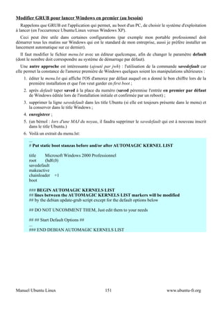 Modifier GRUB pour lancer Windows en premier (au besoin)
   Rappelons que GRUB est l'application qui permet, au boot d'un PC, de choisir le système d'exploitation
à lancer (en l'occurrence Ubuntu/Linux versus Windows XP).
   Ceci peut être utile dans certaines configurations (par exemple mon portable professionnel doit
démarrer tous les matins sur Windows qui est le standard de mon entreprise, aussi je préfère installer un
lancement automatique sur ce dernier).
  Il faut modifier le fichier menu.lst avec un éditeur quelconque, afin de changer le paramètre default
(dont le nombre doit correspondre au système de démarrage par défaut).
   Une autre approche est intéressante (ajouté par jwh) : l'utilisation de la commande savedefault car
elle permet la constance de l'amorce première de Windows quelques soient les manipulations ultérieures :
    1. éditer le menu.lst qui affiche l'OS d'amorce par défaut auquel on a donné le bon chiffre lors de la
       première installation et que l'on veut garder en first boot ;
    2. après default taper saved à la place du numéro (saved pérennise l'entrée en premier par défaut
       de Windows éditée lors de l'installation initiale et confirmée par un reboot) ;
    3. supprimer la ligne savedefault dans les title Ubuntu (si elle est toujours présente dans le menu) et
       la conserver dans le title Windows ;
    4. enregistrer ;
    5. (un bémol : lors d'une MAJ du noyau, il faudra supprimer le savedefault qui est à nouveau inscrit
       dans le title Ubuntu.)
    6. Voilà un extrait du menu.lst:
       ...
       # Put static boot stanzas before and/or after AUTOMAGIC KERNEL LIST

       title   Microsoft Windows 2000 Professionnel
       root    (hd0,0)
       savedefault
       makeactive
       chainloader +1
       boot

       ### BEGIN AUTOMAGIC KERNELS LIST
       ## lines between the AUTOMAGIC KERNELS LIST markers will be modified
       ## by the debian update-grub script except for the default options below

       ## DO NOT UNCOMMENT THEM, Just edit them to your needs

       ## ## Start Default Options ##
       ...
       ### END DEBIAN AUTOMAGIC KERNELS LIST




Manuel Ubuntu Linux                              151                                www.ubuntu-fr.org
 