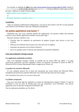 En revanche, la méthode de jdloic dans http://forum.ubuntu-fr.org/viewtopic.php?id=26601 installe le
title Windows en tête de liste du boot (avec default 0) de façon définitive même après les MAJ
du noyau : déplacer la strophe Windows entre
  ##put static boot stanzas...
  et
  ## begin automatic kernels list...


Conclusion
  Après ces quelques modifications/configurations, vous pouvez alors utiliser votre PC en toute quiétude
sous Ubuntu et sous Windows, dans une cohabitation transparente.

De quelles applications ai-je besoin ?
  Maintenant que vous savez comment installer des applications, une question simple mais pourtant
cruciale se pose. Quelles applications installer, et pour quel usage ?
  Plusieurs solutions s'offrent à vous :
       •   Chercher dans les catégories du gestionnaire de paquets Synaptic pour trouver ce qui vous
           convient.
       •   Effectuer une recherche dans Synaptic (avec des mots clés en anglais).
       •   Soumettre une question sur les forums Ubuntu-fr.
       •   Suivre les quelques pistes ci-dessous qui reprennent les questions fréquentes.

Liste non-exhaustive d'usage courant

Les applications multimédia non-libres
   Vous vous demandez pourquoi Ubuntu ne possède pas de lecteur MP3 par défaut ? La page
applications multimédia non-libres répondra à toutes vos questions concernant la lecture de MP3, la
lecture de DVD, le lecteur Macromedia Flash, le support java, iTunes, etc...

Les polices de caractères Microsoft
    Si vous souhaitez pouvoir lire et écrire des documents qui seront utilisés par Microsoft Office,
l'installation des polices de caractères Microsoft vous évitera bien des tracas de mise en page.
Voir l'installation des polices de caractères Microsoft.

Les fichiers compressés
   Vous avez sans doute déjà été confronté au système de décompression intégré à Ubuntu. Il s'agit de
File-Roller et c'est un clone de WinZip pour ceux qui connaissent. Avec File-Roller, vous pouvez
également ouvrir les dossiers compressés de Windows XP.
Voir les explications détaillées sur File-Roller.




Manuel Ubuntu Linux                                  152                                www.ubuntu-fr.org
 