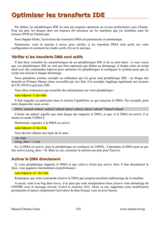 Optimiser les transferts IDE
   Par défaut, les périphériques IDE ne sont pas toujours optimisés au niveau performance sous Ubuntu.
Pour ma part, les disques durs ont toujours été reconnus sur les machines que j'ai installées mais les
lecteurs DVD ne l'étaient pas.
  Sous Dapper Drake, l'activation des transferts DMA est permanente et automatique.
  Néanmoins, voici la marche à suivre pour vérifier si les transferts DMA sont actifs sur votre
configuration et comment les rendre actifs s'ils ne le sont pas.

Vérifier si les transferts DMA sont actifs
   Il faut donc connaître les caractéristiques de ses périphériques IDE et de sa carte mère : si vous voyez
que vos périphériques IDE ne sont pas bien optimisés par défaut au démarrage, il faudra créer un script
shell avec des commandes hdparm pour optimiser les périphériques et configurer le système pour que ce
script soit exécuté à chaque démarrage.
  Nous prendrons comme exemple un ordinateur qui n'a qu'un seul périphérique IDE : un disque dur
branché en Primary Master, donc accessible par /dev/hda. Cet exemple s'applique également aux lecteurs
de CD, DVD et graveurs IDE.
  Vous allez commencer par recueillir des informations sur votre périphérique :
  sudo hdparm -I /dev/hda
  Il faut regarder en particulier dans la section Capabilities ce qui concerne le DMA. Par exemple, pour
notre disque-dur, nous avons :
  DMA: mdma0 mdma1 mdma2 udma0 udma1 udma2 udma3 udma4 *udma5 udma6
 L'étoile sur udma5 signifie que mon disque dur supporte le DMA, et que, si le DMA est activé, il se
mettra en mode UDMA 5.
  Maintenant, regardez si le DMA est activé :
  sudo hdparm -d /dev/hda
  Vous devriez obtenir une ligne de la sorte :
  /dev/hda:
  using_dma = 1 (on)
   Ici, le DMA est activé, donc le périphérique est configuré en UDMA - Cependant, le DMA peut ne pas
être activé (using_dma = 0). Dans ce cas, examiner la section suivante pour l'activer.

Activer le DMA directement
   Si votre périphérique supporte le DMA et que celui-ci n'était pas activé, alors il faut absolument le
faire, vous gagnerez énormément en performance :
  sudo hdparm -d1 /dev/hda
  Remarquez que cette commande n'active le DMA que jusqu'au prochain redémarrage de la machine.
  A savoir: suite à un bug dans hoary, il se peut que cette manipulation fasse planter votre démarrage de
GNOME avec le message suivant: Failed to initialize HAL. Donc ce cas, supprimez cette modification
permanente et lancez simplement l'activation de dma lorsque vous en avez besoin.




Manuel Ubuntu Linux                               154                               www.ubuntu-fr.org
 