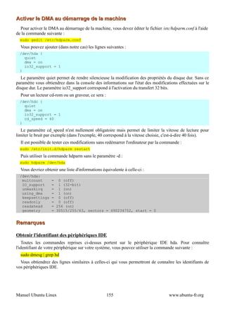 Activer le DMA au démarrage de la machine
  Pour activer le DMA au démarrage de la machine, vous devez éditer le fichier /etc/hdparm.conf à l'aide
de la commande suivante :
  sudo gedit /etc/hdparm.conf
  Vous pouvez ajouter (dans notre cas) les lignes suivantes :
  /dev/hda {
    quiet
    dma = on
    io32_support = 1
  }
   Le paramètre quiet permet de rendre silencieuse la modification des propriétés du disque dur. Sans ce
paramètre vous obtiendrez dans la console des informations sur l'état des modifications effectuées sur le
disque dur. Le paramètre io32_support correspond à l'activation du transfert 32 bits.
  Pour un lecteur cd-rom ou un graveur, ce sera :
  /dev/hdc {
    quiet
    dma = on
    io32_support = 1
    cd_speed = 40
  }
   Le paramètre cd_speed n'est nullement obligatoire mais permet de limiter la vitesse de lecture pour
limiter le bruit par exemple (dans l'exemple, 40 correspond à la vitesse choisie, c'est-à-dire 40 fois).
  Il est possible de tester ces modifications sans redémarrer l'ordinateur par la commande :
  sudo /etc/init.d/hdparm restart
  Puis utiliser la commande hdparm sans le paramètre -d :
  sudo hdparm /dev/hda
  Vous devriez obtenir une liste d'informations équivalente à celle-ci :
  /dev/hda:
   multcount       = 0 (off)
   IO_support      = 1 (32-bit)
   unmaskirq       = 1 (on)
   using_dma       = 1 (on)
   keepsettings    = 0 (off)
   readonly        = 0 (off)
   readahead       = 256 (on)
   geometry        = 30515/255/63, sectors = 490234752, start = 0


Remarques

Obtenir l'identifiant des périphériques IDE
    Toutes les commandes reprises ci-dessus portent sur le périphérique IDE hda. Pour connaître
l'identifiant de votre périphérique sur votre système, vous pouvez utiliser la commande suivante :
  sudo dmesg | grep hd
  Vous obtiendrez des lignes similaires à celles-ci qui vous permettront de connaître les identifiants de
vos périphériques IDE.




Manuel Ubuntu Linux                                 155                             www.ubuntu-fr.org
 