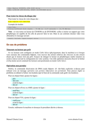 hda: Maxtor 6Y080P0, ATA DISK drive
  hdb: LITE-ON LTR-40125S, ATAPI CD/DVD-ROM drive



Pour tester la vitesse du disque dur
  Pour tester la vitesse de votre disque dur :
  sudo hdparm -tT /dev/hda
  Exemple de résultat :
  /dev/hda:
  Timing buffered disk reads:            70 MB in    3.07 seconds =      22.78 MB/sec
  Note : si vous testez un lecteur de CD-ROM ou de DVD-ROM, veillez à insérer un support que votre
périphérique est capable de lire afin de pouvoir faire le test. Dans le cas contraire (lecteur vide) vous
obtiendriez le message suivant :
  read() failed: Input/output error



En cas de problème

Timeouts ou lecteur pas prêt
   Si vos lecteurs sont configurés en mode Cable Select (physiquement, dans la machine) et si lorsque
vous exécutez des commandes hdparm, vous recevez des erreurs relatives des timeouts ou des erreurs
disant que le lecteur n'est pas prêt. Essayez de changer le lecteur en périphériques maître (master) ou
esclave (slave) suivant la configuration de votre système. Une telle opération nécessite d'ouvrir le boîtier
et d'au moins savoir comment les lecteurs sont positionnés en mode Cable Select.

Opération non permise
  Parfois, la commande d'activation du DMA (sudo hdparm -d1 /dev/hda) explicitée ci-dessus peut
échouer avec un message opération non permise (Operation not permitted). Vous pouvez régler ce
problème en éditant le fichier /etc/modules (par le biais de la commande sudo gedit /etc/modules).
  Pour un chipset Intel, ajoutez les lignes :
        piix
        ide-core
        avant la ligne :
        ide-cd
  Pour un chipset nForce ou AMD, ajoutez la ligne :
        amd74xx
        avant la ligne :
        ide-cd
  Pour un chipset VIA, ajoutez la ligne :
        via82cxxx
        avant la ligne :
        ide-cd
  Ensuite, redémarrer la machine et réessayez la procédure décrite ci-dessus.




Manuel Ubuntu Linux                                 156                              www.ubuntu-fr.org
 
