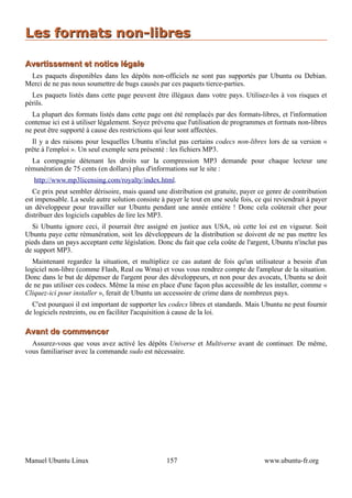 Les formats non-libres

Avertissement et notice légale
 Les paquets disponibles dans les dépôts non-officiels ne sont pas supportés par Ubuntu ou Debian.
Merci de ne pas nous soumettre de bugs causés par ces paquets tierce-parties.
  Les paquets listés dans cette page peuvent être illégaux dans votre pays. Utilisez-les à vos risques et
périls.
  La plupart des formats listés dans cette page ont été remplacés par des formats-libres, et l'information
contenue ici est à utiliser légalement. Soyez prévenu que l'utilisation de programmes et formats non-libres
ne peut être supporté à cause des restrictions qui leur sont affectées.
  Il y a des raisons pour lesquelles Ubuntu n'inclut pas certains codecs non-libres lors de sa version «
prête à l'emploi ». Un seul exemple sera présenté : les fichiers MP3.
  La compagnie détenant les droits sur la compression MP3 demande pour chaque lecteur une
rémunération de 75 cents (en dollars) plus d'informations sur le site :
   http://www.mp3licensing.com/royalty/index.html.
   Ce prix peut sembler dérisoire, mais quand une distribution est gratuite, payer ce genre de contribution
est impensable. La seule autre solution consiste à payer le tout en une seule fois, ce qui reviendrait à payer
un développeur pour travailler sur Ubuntu pendant une année entière ! Donc cela coûterait cher pour
distribuer des logiciels capables de lire les MP3.
  Si Ubuntu ignore ceci, il pourrait être assigné en justice aux USA, où cette loi est en vigueur. Soit
Ubuntu paye cette rémunération, soit les développeurs de la distribution se doivent de ne pas mettre les
pieds dans un pays acceptant cette législation. Donc du fait que cela coûte de l'argent, Ubuntu n'inclut pas
de support MP3.
  Maintenant regardez la situation, et multipliez ce cas autant de fois qu'un utilisateur a besoin d'un
logiciel non-libre (comme Flash, Real ou Wma) et vous vous rendrez compte de l'ampleur de la situation.
Donc dans le but de dépenser de l'argent pour des développeurs, et non pour des avocats, Ubuntu se doit
de ne pas utiliser ces codecs. Même la mise en place d'une façon plus accessible de les installer, comme «
Cliquez-ici pour installer », ferait de Ubuntu un accessoire de crime dans de nombreux pays.
  C'est pourquoi il est important de supporter les codecs libres et standards. Mais Ubuntu ne peut fournir
de logiciels restreints, ou en faciliter l'acquisition à cause de la loi.

Avant de commencer
  Assurez-vous que vous avez activé les dépôts Universe et Multiverse avant de continuer. De même,
vous familiariser avec la commande sudo est nécessaire.




Manuel Ubuntu Linux                                157                                 www.ubuntu-fr.org
 