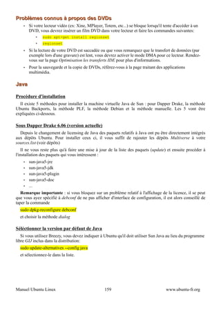 Problèmes connus à propos des DVDs
    •   Si votre lecteur vidéo (ex: Xine, MPlayer, Totem, etc...) se bloque lorsqu'il tente d'accéder à un
        DVD, vous devrez insérer un film DVD dans votre lecteur et faire les commandes suivantes:
            •   sudo apt-get install regionset
            •   regionset
    •   Si la lecture de votre DVD est saccadée ou que vous remarquez que le transfert de données (par
        exemple lors d'une gravure) est lent, vous devrez activer le mode DMA pour ce lecteur. Rendez-
        vous sur la page Optimisation les transferts IDE pour plus d'informations.
    •   Pour la sauvegarde et la copie de DVDs, référez-vous à la page traitant des applications
        multimédia.

Java

Procédure d'installation
  Il existe 5 méthodes pour installer la machine virtuelle Java de Sun : pour Dapper Drake, la méthode
Ubuntu Backports, la méthode PLF, la méthode Debian et la méthode manuelle. Les 5 vont être
expliquées ci-dessous.

Sous Dapper Drake 6.06 (version actuelle)
  Depuis le changement de licensing de Java des paquets relatifs à Java ont pu être directement intégrés
aux dépôts Ubuntu. Pour installer ceux ci, il vous suffit de rajouter les dépôts Multiverse à votre
sources.list (voir dépôts)
    Il ne vous reste plus qu'à faire une mise à jour de la liste des paquets (update) et ensuite procéder à
l'installation des paquets qui vous intéressent :
    •   sun-java5-jre
    •   sun-java5-jdk
    •   sun-java5-plugin
    •   sun-java5-doc
    •   ...
   Remarque importante : si vous bloquez sur un problème relatif à l'affichage de la licence, il se peut
que vous ayez spécifié à debconf de ne pas afficher d'interface de configuration, il est alors conseillé de
taper la commande
  sudo dpkg-reconfigure debconf
  et choisir la méthode dialog

Séléctionner la version par défaut de Java
   Si vous utilisez Breezy, vous devez indiquer à Ubuntu qu'il doit utiliser Sun Java au lieu du programme
libre GIJ inclus dans la distribution:
  sudo update-alternatives --config java
  et sélectionnez-le dans la liste.




Manuel Ubuntu Linux                                159                                 www.ubuntu-fr.org
 