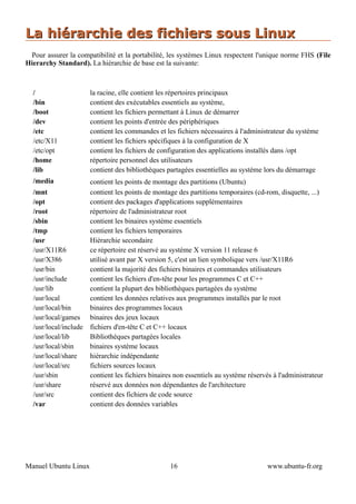 La hiérarchie des fichiers sous Linux
 Pour assurer la compatibilité et la portabilité, les systèmes Linux respectent l'unique norme FHS (File
Hierarchy Standard). La hiérarchie de base est la suivante:



  /                   la racine, elle contient les répertoires principaux
  /bin                contient des exécutables essentiels au système,
  /boot               contient les fichiers permettant à Linux de démarrer
  /dev                contient les points d'entrée des périphériques
  /etc                contient les commandes et les fichiers nécessaires à l'administrateur du système
  /etc/X11            contient les fichiers spécifiques à la configuration de X
  /etc/opt            contient les fichiers de configuration des applications installés dans /opt
  /home               répertoire personnel des utilisateurs
  /lib                contient des bibliothèques partagées essentielles au système lors du démarrage
  /media             contient les points de montage des partitions (Ubuntu)
  /mnt               contient les points de montage des partitions temporaires (cd-rom, disquette, ...)
  /opt               contient des packages d'applications supplémentaires
  /root              répertoire de l'administrateur root
  /sbin              contient les binaires système essentiels
  /tmp               contient les fichiers temporaires
  /usr               Hiérarchie secondaire
  /usr/X11R6         ce répertoire est réservé au système X version 11 release 6
  /usr/X386          utilisé avant par X version 5, c'est un lien symbolique vers /usr/X11R6
  /usr/bin           contient la majorité des fichiers binaires et commandes utilisateurs
  /usr/include       contient les fichiers d'en-tête pour les programmes C et C++
  /usr/lib           contient la plupart des bibliothèques partagées du système
  /usr/local         contient les données relatives aux programmes installés par le root
  /usr/local/bin     binaires des programmes locaux
  /usr/local/games binaires des jeux locaux
  /usr/local/include fichiers d'en-tête C et C++ locaux
  /usr/local/lib     Bibliothèques partagées locales
  /usr/local/sbin    binaires système locaux
  /usr/local/share   hiérarchie indépendante
  /usr/local/src     fichiers sources locaux
  /usr/sbin          contient les fichiers binaires non essentiels au système réservés à l'administrateur
  /usr/share         réservé aux données non dépendantes de l'architecture
  /usr/src           contient des fichiers de code source
  /var               contient des données variables




Manuel Ubuntu Linux                               16                                 www.ubuntu-fr.org
 