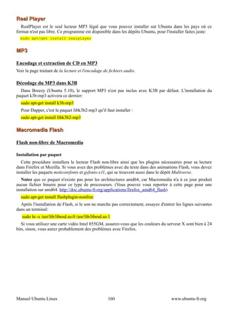 Real Player
   RealPlayer est le seul lecteur MP3 légal que vous pouvez installer sur Ubuntu dans les pays où ce
format n'est pas libre. Ce programme est disponible dans les dépôts Ubuntu, pour l'installer faites juste:
  sudo apt-get install realplayer


MP3

Encodage et extraction de CD en MP3
Voir la page traitant de la lecture et l'encodage de fichiers audio.

Décodage du MP3 dans K3B
  Dans Breezy (Ubuntu 5.10), le support MP3 n'est pas inclus avec K3B par défaut. L'installation du
paquet k3b-mp3 activera ce dernier:
  sudo apt-get install k3b-mp3
  Pour Dapper, c'est le paquet libk3b2-mp3 qu'il faut installer :
  sudo apt-get install libk3b2-mp3

Macromedia Flash

Flash non-libre de Macromedia

Installation par paquet
   Cette procédure installera le lecteur Flash non-libre ainsi que les plugins nécessaires pour sa lecture
dans Firefox et Mozilla. Si vous avez des problèmes avec du texte dans des animations Flash, vous devez
installer les paquets msttcorefonts et gsfonts-x11, qui se trouvent aussi dans le dépôt Multiverse.
   Notez que ce paquet n'existe pas pour les architectures amd64, car Macromedia n'a à ce jour produit
aucun fichier binaire pour ce type de processeurs. (Vous pouvez vous reporter à cette page pour une
installation sur amd64. http://doc.ubuntu-fr.org/applications/firefox_amd64_flash)
  sudo apt-get install flashplugin-nonfree
  Après l'installation de Flash, si le son ne marche pas correctement, essayez d'entrer les lignes suivantes
dans un terminal:
   sudo ln -s /usr/lib/libesd.so.0 /usr/lib/libesd.so.1
   Si vous utilisez une carte vidéo Intel 855GM, assurez-vous que les couleurs du serveur X sont bien à 24
bits, sinon, vous aurez probablement des problèmes avec Firefox.




Manuel Ubuntu Linux                                  160                             www.ubuntu-fr.org
 