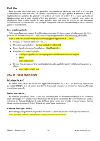 Flash libre
   Pour quelques uns d'entre nous, qui possèdent des processeurs 64bits (ou des Mac), il n'existe pas
d'implémentation flash non-libre, car l'éditeur Macromedia n'en a pas produit. Cependant, il existe 2
implémentations gratuites. La première est gplflash et l'autre est swfdec. Il y a aussi gplflash2 en
développement, qui a pour objectif d'être une alternative open-source et gratuite pour toutes les
plateformes. Vous pouvez installer les deux premiers avec Apt, mais ils peuvent ne pas fonctionner
correctement ou devenir instable, c'est pourquoi il est mieux d'installer ces derniers (je vous recommande
gplflash) manuellement.

Pour installer gplflash:
  Télécharger la dernière version de gplflash (au moment où j'écris cette page, c'est la version 0.4.13), à
partir du site de SourceForge.net. : https://sourceforge.net/project/showfiles.php?group_id=110956
  wget -c http://ovh.dl.sourceforge.net/sourceforge/gplflash/gplflash-0.4.13.tar.bz2
   ●   Changez la version si nécessaire (0.4.13).
   ●   Décompressez les fichiers : tar xvjf gplflash-0.4.13.tar.bz2
   ●   Entrez dans le répertoire d'installation : cd gplflash-0.4.13
   ●   Compilez le lecteur et le plugin : .
           •   /configure --prefix=/usr --with-plugin-dir=/usr/lib/mozilla-firefox/plugins/
           •   make
           •   sudo make install
   ●   Et pour finir, ajoutez /usr à la variable répertoire, afin que le lecteur travaille lui-même, et non le
       plugin.
           •   sudo PATH=$PATH:/usr

AAC et iTunes Music Store

Décodage du AAC
   Le format audio, utilisé par défaut avec Apple's iTunes et iPod, est le AAC. Ce dernier est une variante
du standard MPEG, et il est soumis à un brevet. Cependant, vous pouvez écouter vos fichiers AAC avec
rythmbox ou amaroK.

breezy, hoary et warty
   En installant gstreamer0.8-faac. Il vous sera nécessaire pour lire n'importe quel fichier AAc, y compris
ceux téléchargés avec iTunes Music Store (voir en bas pour l'utilisation de Music Store sous Linux).
Attention, les fichiers téléchargés à partir du Music Store (.m4p) sont cryptés, et ne peuvent pas être lus
directement par gstreamer0.8-faac. Vous devez tout d'abord les décrypter.

Ubuntu 6.06 (Dapper Drake)
  Installer le paquet gstreamer-plugins-bad-multiverse. A l'aide de synaptic ou en ligne de commande.
  sudo apt-get install gstreamer0.10-plugins-bad-multiverse




Manuel Ubuntu Linux                                 161                                 www.ubuntu-fr.org
 