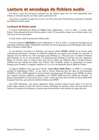 Lecture et encodage de fichiers audio
  Cet article a pour but d'examiner comment lire des fichiers audio avec les outils disponibles dans
Ubuntu et comment encoder un fichier audio à partir d'un CD.
  Vous pouvez consulter la page des formats non-libres pour plus d'informations concernant la légalité
des différents formats audio.

La lecture de fichier audio
  Le lecteur multimédia par défaut est Totem (menu Applications → Son et vidéo → Lecteur vidéo
Totem). Totem permet de lire des fichiers audio et vidéo. Si vous double-cliquez sur un fichier audio, c'est
Totem qui s'ouvrira par défaut.

  Il existe d'autre outils de lecture des fichiers audio.

  Il existe notamment Rhythmbox (menu Applications ⇒ Son et vidéo ⇒ Lecteur de musique) qui est
également installé par défaut. Rhythmbox ressemble très fort au gestionnaire de bibliothèque audio utilisé
dans le Windows Media Player.

  Si vous préférez un lecteur à la Winamp, vous pouvez utiliser XMMS. XMMS est un lecteur audio
extrêmement performant. Il dispose de nombreux plugiciels (ou plugins) pour étendre ses capacités. Il
supporte aussi les thèmes (ou skins) classiques pour Winamp 2.x. (N'essayez pas, les thèmes modernes
pour Winamp3 ou 5.x ne sont pas gérés. Les plugiciels pour Winamp ne sont pas non plus supportés.)
Même s'il n'évolue plus, ce lecteur audio reste tout de même une référence dans le monde linuxien.
XMMS n'est pas installé par défaut sous Ubuntu. Pour l'installer, utilisez le gestionnaire de paquet
Synaptic pour l'installer. Le paquet à installer est xmms et il est disponible dans le dépôt de Ubuntu.

   Un fork de XMMS existe aussi pour Ubuntu. Appelé Beep Media Player, ou BMP, il a l'avantage
d'utiliser la bibliothèque GTK2+, ce qui rend ce lecteur beaucoup plus joli dans un environnement
GNOME ou XFce. BMP supporte lui aussi les thèmes classiques pour Winamp et pour XMMS, de même
qu'il supporte plusieurs plugiciels compatibles avec XMMS. BMP peut être installé par Synaptic ; le
paquet correspondant est beep-media-player. (Vous voudrez peut-être aussi installer de façon optionnelle
le paquet bmp-skins, qui ajoute de nombreux thèmes pour BMP.)

   Sous KDE (Kubuntu), vous pouvez également utiliser amaroK comme lecteur audio. Il lit tous les
fichier audio, permet de créer des listes de lecture, télécharge les pochette, donne des liens directs sur
l'artiste et les paroles des chansons, et permet ainsi de transformer votre machine en super juke-box.




Manuel Ubuntu Linux                                  163                             www.ubuntu-fr.org
 