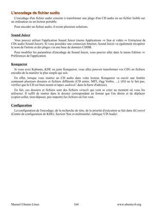 L'encodage de fichier audio
  L'encodage d'un fichier audio consiste à transformer une plage d'un CD audio en un fichier lisible sur
un ordinateur ou un lecteur portable.
  Pour encoder un fichier audio, il existe plusieurs solutions.

Sound Juicer
   Vous pouvez utiliser l'application Sound Juicer (menu Applications ⇒ Son et vidéo ⇒ Extracteur de
CDs audio Sound Juicer). Si vous possédez une connexion Internet, Sound Juicer va également récupérer
le nom de l'artiste et des plages via une base de données CDDB.
  Pour modifier les paramètres d'encodage de Sound Juicer, vous pouvez aller dans le menu Edition ⇒
Préférences de l'application.

Konqueror
  Si vous avez Kubuntu, KDE ou juste Konqueror, vous allez pouvoir transformer vos CD's en fichiers
encodés de la manière la plus simple qui soit.
  En effet, lorsque vous insérez un CD audio dans votre lecteur, Konqueror va ouvrir une fenêtre
contenant plusieurs dossiers et fichiers différents (CD entier, MP3, Ogg Vorbis, ...). (S'il ne le fait pas,
vérifiez que le CD est bien monté et tapez audiocd:/ dans la barre d'adresse).
   En fait, ces dossiers et fichiers sont des fichiers virtuels qui vont se créer au moment où vous les
utiliserez. Il suffit de rentrer dans le dossier correspondant au format que l'on désire et de déplacer
(copier-coller, tirer-déposer, peu importe) les fichiers où l'on veut.

Configuration
  La configuration de l'encodage, de la recherche de titre, de la priorité d'exécution se fait dans KControl
(Centre de configuration de KDE). Section 'Son et multimédia', rubrique 'CD Audio'.




Manuel Ubuntu Linux                                164                               www.ubuntu-fr.org
 