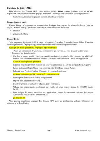 Encodage de fichiers MP3
  Pour encoder des fichiers MP3, vous pouvez utiliser Sound Juicer (comme pour les OGG).
Cependant, vous devez installer les paquets permettant l'encodage dans ce format. Voici la procédure :
       •    Tout d'abord, installez les paquets suivants à l'aide de Synaptic.

Breezy, hoary et warty
  Ubuntu Hoary : Ces paquets se trouvent dans le dépôt hoary-extras de ubuntu-backports (voir les
dépôts). Ubuntu Breezy : pas besoin de backport, disponible dans multiverse
   •        liblame0
   •        gstreamer0.8-lame

Dapper Drake
   Suite au passage à gstreamer0.10, le paquet nécessaire à l'encodage des mp3 a changé. Il faut désormais
installer gstreamer0.10-plugins-ugly-multiverse qui se trouve dans le dépôt multiverse.
  sudo apt-get install gstreamer0.10-plugins-ugly-multiverse
             Pour les utilisateurs de Kubuntu, normalement ça s'arrête là. Vous pouvez vérifier avec
           Konqueror ou Kaudiocreator.
       •    Une fois le paquet installé, vous devez configurer l'encodeur pour le faire connaître par GNOME.
            Pour ce faire lancer la commande suivante (via menu Applications ⇒ Lancer une application...) :
            GNOME-audio-profiles-properties
       •    Créez un nouveau profil en cliquant sur Nouveau et nommez le MP3 ou quelque chose du genre.
       •    Éditez maintenant le profil que vous venez de créer à l'aide du bouton Editer.
       •    Indiquez pour l'option Pipeline GStreamer la commande suivante :
            audio/x-raw-int,rate=44100,channels=2 ! lame name=enc
       •    Pour l'option Extension du fichier indiquez mp3.
       •    Et pour finir, cochez la case Actif ?.
       •    Une fois terminé, Sound Juicer a besoin d'être réinitialisé.
       •    Validez vos changements en cliquant sur Valider et vous pouvez fermez le GNOME Audio
            Profiles.
       •    Pour intégrer le nouvel encodeur aux applications, lancez la commande suivante (via menu
            Applications ⇒ Lancer une application...) :
            gst-register-0.8
  Vous pouvez maintenant encoder des fichiers MP3 avec les applications utilisant GStreamer et
notamment le Sound Juicer.




Manuel Ubuntu Linux                                     166                              www.ubuntu-fr.org
 