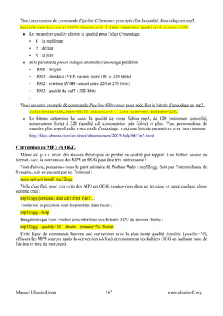 Voici un exemple de commande Pipeline GStreamer pour spécifier la qualité d'encodage en mp3.
  audio/x-raw-int,rate=44100,channels=2 ! lame name=enc quality=0 preset=1002
   ●   Le paramètre quality choisit la qualité pour l'algo d'encodage:
       •   0 : la meilleure
       •   5 : défaut
       •   9 : la pire
   ●   et le paramètre preset indique un mode d'encodage prédéfini
       •   1006 : moyen
       •   1001 : standard (VBR variant entre 180 et 220 kbits)
       •   1002 : extrême (VBR variant entre 220 et 270 kbits)
       •   1003 : qualité de ouf! : 320 kbits
       •

  Voici un autre exemple de commande Pipeline GStreamer pour spécifier le bitrate d'encodage en mp3.
       audio/x-raw-int,rate=44100,channels=2 ! lame name=enc bitrate=128.
   ●   Le bitrate détermine lui aussi la qualité de votre fichier mp3, de 128 (minimum conseillé,
       compression forte) à 320 (qualité cd, compression très faible) et plus. Pour personnaliser de
       manière plus approfondie votre mode d'encodage, voici une liste de paramètres avec leurs valeurs:
       http://lists.ubuntu.com/archives/ubuntu-users/2005-July/043363.html

Conversion de MP3 en OGG
   Même s'il y a à priori des risques théoriques de perdre en qualité par rapport à un fichier source au
format .wav, la conversion des MP3 en OGG peut être très intéressante !
  Tout d'abord, procurons-nous le petit utilitaire de Nathan Walp : mp32ogg. Soit par l'intermédiaire de
Synaptic, soit en passant par un Terminal :
  sudo apt-get install mp32ogg
  Voilà c'est fini, pour convertir des MP3 en OGG, rendez-vous dans un terminal et tapez quelque chose
comme ceci :
  mp32ogg [options] dir1 dir2 file1 file2 ...
  Toutes les explication sont disponibles dans l'aide :
  mp32ogg --help
  Imaginons que vous vouliez convertir tous vos fichiers MP3 du dossier /home :
  mp32ogg --quality=10 --delete --rename=%t /home
   Cette ligne de commande lancera une conversion avec la plus haute qualité possible (quality=10),
effacera les MP3 sources après la conversion (delete) et renommera les fichiers OGG en incluant nom de
l'artiste et titre du morceau).




Manuel Ubuntu Linux                                167                            www.ubuntu-fr.org
 
