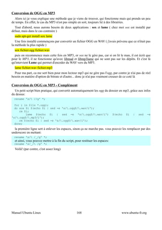 Conversion de OGG en MP3
  Alors ici je vous explique une méthode que je viens de trouver, qui fonctionne mais qui prends un peu
de temps. En effet, le cas du MP3 n'est pas simple en soit, toujours lié à des librairies.
  Tout d'abord, nous aurons besoin de deux applications : sox et lame ( chez moi sox est installé par
défaut, mais dans le cas contraire )
  sudo apt-get install sox lame
   Une fois installé commençons par convertir un fichier OGG en WAV ( j'avais prévenu que ce n'était pas
la méthode la plus rapide )
  sox fichier.ogg fichier.wav
  puis on recommence mais cette fois en MP3, or sox ne le gère pas, car si on lit le man, il est écrit que
pour le MP3, il ne fonctionne qu'avec libmad et libmp3lame qui ne sont pas sur les dépôts. Et c'est là
qu'intervient Lame qui permet d'encoder du WAV vers du MP3.
  lame fichier.wav fichier.mp3
  Pour ma part, ca me sert bien pour mon lecteur mp3 qui ne gère pas l'ogg, par contre je n'ai pas de réel
besoin en matière d'option de bitrate et d'autre... donc je n'ai pas vraiment creuser de ce coté là

Conversion de OGG en MP3 - Complément
  Un petit script bien pratique, qui convertit automatiquement les ogg du dossier en mp3, grâce aux infos
du dessus:
  rename 's/ //g' *;

  for i in $(ls *.ogg);
  do sox $i $(echo $i | sed -e 's/.ogg$/.wav/i');
     rm $i;
         lame $(echo $i | sed -e 's/.ogg$/.wav/i')                             $(echo   $i   |   sed    -e
's/.ogg$/.mp3/i');
     rm $(echo $i | sed -e 's/.ogg$/.wav/i');
  done;
  la première ligne sert à enlever les espaces, sinon ça ne marche pas. vous pouvez les remplacer par des
underscore en mettant:
  rename 's/ /_/g' *;
  et ainsi, vous pouvez mettre à la fin du script, pour restituer les espaces:
  rename 's/_/ /g' *;
  Voilà! (par contre, c'est assez long)




Manuel Ubuntu Linux                                 168                               www.ubuntu-fr.org
 