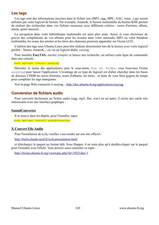 Les tags
   Les tags sont des informations inscrites dans le fichier son (MP3, ogg, MPC, AAC, wma...) qui seront
utilisées par votre logiciel de lecture. Par exemple, AmaroK, le lecteur multimédia du bureau KDE permet
de réaliser des recherches dans vos fichiers musicaux avec différents critères : noms d'artistes, album,
année, genre musical...
  La navigation dans votre bibliothèque multimédia est ainsi plus aisée. Aussi, si vous choisissez de
graver des compilations de vos albums pour les écouter dans votre autoradio MP3 ou votre baladeur
multimédia, les noms des artistes et les titres des chansons pourront apparaître sur l'écran LCD.
  L'édition des tags sous Ubuntu Linux peut être réalisée directement lors de la lecture avec votre logiciel
préféré : Xmms, AmaroK... ou via un logiciel dédié: easytag.
  Pour installer EasyTAG, ouvrez synaptic et lancez une recherche, ou utilisez cette ligne de commande
dans une console :
  sudo apt-get install easytag
  Déroulez le menu des applications, puis le sous-menu Son et Vidéo, vous trouverez l'icône
easytag pour lancer l'application. L'avantage de ce type de logiciel est d'aller chercher dans les bases
de données CDDB les noms d'artistes, noms d'albums, les titres... et donc de vous faire gagner du temps
pour compléter les tags manquants.
  Voir la page Wiki consacrée à easytag. : http://doc.ubuntu-fr.org/applications/easytag

Conversion de fichiers audio
   Pour convertir facilement un fichier audio (ogg, mp3, flac, wav) en un autre, il existe des outils très
intéressants avec une interface graphique :

SoundConverter
  Il se trouve dans les dépôts, pour l'installer, tapez
  sudo apt-get install soundconverter


X Convert File Audio
  Pour l'installation de xcfa, veuillez vous rendre sur son site officiel :
  http://bulin.claude.neuf.fr/xcfa-presentation.html
  et téléchargez le paquet au format deb. Sous Dapper, il ne reste plus qu'à double-cliquer sur le paquet
pour l'installer avec GDebi. Vous pouvez aussi consulter ce topic :
  http://forum.ubuntu-fr.org/viewtopic.php?id=39521&p=1




Manuel Ubuntu Linux                                  169                             www.ubuntu-fr.org
 