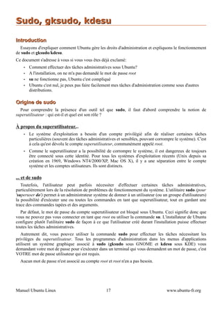 Sudo, gksudo, kdesu

Introduction
  Essayons d'expliquer comment Ubuntu gère les droits d'administration et expliquons le fonctionnement
de sudo et gksudo/kdesu.
Ce document s'adresse à vous si vous vous êtes déjà exclamé:
    •   Comment effectuer des tâches administratives sous Ubuntu?
    •   A l'installation, on ne m'a pas demandé le mot de passe root
    •   su ne fonctionne pas, Ubuntu c'est compliqué
    •   Ubuntu c'est nul, je peux pas faire facilement mes tâches d'administration comme sous d'autres
        distributions.

Origine de sudo
  Pour comprendre la présence d'un outil tel que sudo, il faut d'abord comprendre la notion de
superutilisateur : qui est-il et quel est son rôle ?

À propos du superutilisateur...
    •   Le système d'exploitation a besoin d'un compte privilégié afin de réaliser certaines tâches
        particulières (souvent des tâches administratives et sensibles, pouvant corrompre le système). C'est
        à cela qu'est dévolu le compte superutilisateur, communément appelé root.
    •   Comme le superutilisateur a la possibilité de corrompre le système, il est dangereux de toujours
        être connecté sous cette identité. Pour tous les systèmes d'exploitation récents (Unix depuis sa
        création en 1969, Windows NT4/2000/XP, Mac OS X), il y a une séparation entre le compte
        système et les comptes utilisateurs. Ils sont distincts.

... et de sudo
   Toutefois, l'utilisateur peut parfois nécessiter d'effectuer certaines tâches administratives,
particulièrement lors de la résolution de problèmes de fonctionnement du système. L'utilitaire sudo (pour
'superuser do') permet à un administrateur système de donner à un utilisateur (ou un groupe d'utilisateurs)
la possibilité d'exécuter une ou toutes les commandes en tant que superutilisateur, tout en gardant une
trace des commandes tapées et des arguments.
  Par défaut, le mot de passe du compte superutilisateur est bloqué sous Ubuntu. Ceci signifie donc que
vous ne pouvez pas vous connecter en tant que root ou utiliser la commande su. L'installateur de Ubuntu
configure plutôt l'utilitaire sudo de façon à ce que l'utilisateur créé durant l'installation puisse effectuer
toutes les tâches administratives.
   Autrement dit, vous pouvez utiliser la commande sudo pour effectuer les tâches nécessitant les
privilèges du superutilisateur. Tous les programmes d'administration dans les menus d'applications
utilisent un système graphique associé à sudo (gksudo sous GNOME et kdesu sous KDE) vous
demandant votre mot de passe pour s'exécuter dans un terminal qui vous demandent un mot de passe, c'est
VOTRE mot de passe utilisateur qui est requis.
  Aucun mot de passe n'est associé au compte root et root n'en a pas besoin.




Manuel Ubuntu Linux                                 17                                 www.ubuntu-fr.org
 