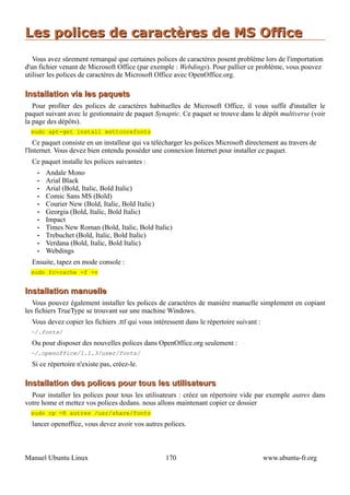 Les polices de caractères de MS Office
   Vous avez sûrement remarqué que certaines polices de caractères posent problème lors de l'importation
d'un fichier venant de Microsoft Office (par exemple : Webdings). Pour pallier ce problème, vous pouvez
utiliser les polices de caractères de Microsoft Office avec OpenOffice.org.

Installation via les paquets
   Pour profiter des polices de caractères habituelles de Microsoft Office, il vous suffit d'installer le
paquet suivant avec le gestionnaire de paquet Synaptic. Ce paquet se trouve dans le dépôt multiverse (voir
la page des dépôts).
  sudo apt-get install msttcorefonts
   Ce paquet consiste en un installeur qui va télécharger les polices Microsoft directement au travers de
l'Internet. Vous devez bien entendu posséder une connexion Internet pour installer ce paquet.
  Ce paquet installe les polices suivantes :
    •   Andale Mono
    •   Arial Black
    •   Arial (Bold, Italic, Bold Italic)
    •   Comic Sans MS (Bold)
    •   Courier New (Bold, Italic, Bold Italic)
    •   Georgia (Bold, Italic, Bold Italic)
    •   Impact
    •   Times New Roman (Bold, Italic, Bold Italic)
    •   Trebuchet (Bold, Italic, Bold Italic)
    •   Verdana (Bold, Italic, Bold Italic)
    •   Webdings
  Ensuite, tapez en mode console :
  sudo fc-cache -f -v


Installation manuelle
   Vous pouvez également installer les polices de caractères de manière manuelle simplement en copiant
les fichiers TrueType se trouvant sur une machine Windows.
  Vous devez copier les fichiers .ttf qui vous intéressent dans le répertoire suivant :
  ~/.fonts/
  Ou pour disposer des nouvelles polices dans OpenOffice.org seulement :
  ~/.openoffice/1.1.3/user/fonts/
  Si ce répertoire n'existe pas, créez-le.

Installation des polices pour tous les utilisateurs
  Pour installer les polices pour tous les utilisateurs : créez un répertoire vide par exemple autres dans
votre home et mettez vos polices dedans. nous allons maintenant copier ce dossier
  sudo cp -R autres /usr/share/fonts
  lancer openoffice, vous devez avoir vos autres polices.



Manuel Ubuntu Linux                                170                                    www.ubuntu-fr.org
 