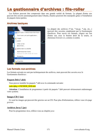 Le gestionnaire d'archives : file-roller
  Les fichiers peuvent être compressés dans une grande variété de formats. La plupart d'entre eux
peuvent être ouverts automatiquement dans Ubuntu, d'autres pourront être manipulés grâce à l'installation
de paquets tierce-parties.

Archives basiques

                                                  La plupart des archives (*.tar, *.tar.gz, *.zip, etc...)
                                                  peuvent être ouvertes simplement par le Gestionnaire
                                                  d'archives. Pour ouvrir ces formats, cliquez sur l'un
                                                  d'entre eux avec le bouton droit de la souris, et
                                                  choisissez Extraire ici, comme ci-contre.




Les formats non-archives
Les formats suivants ne sont pas techniquement des archives, mais peuvent être ouverts avec le
Gestionnaire d'archives :

Paquets Deb (*.deb)
  Vous pouvez installer les paquets *.deb avec la commande suivante:
  sudo dpkg -i FICHIER_DEB.deb
  Attention: L'installation de programmes à partir de paquets *.deb peuvent sérieusement endommager
votre système.

Images CD (*.iso)
  Ce sont les images qui peuvent être gravées sur un CD. Pour plus d'informations, référez vous à la page
gravure.

Archives Java (*.jar)
  Pour les programmes Java, référez-vous au chapitre java




Manuel Ubuntu Linux                              171                               www.ubuntu-fr.org
 