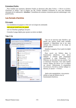 Extensions Firefox
  Pour installer une extension, démarrez Firefox et choisissez allez dans Fichier → Ouvrir un fichier.
Choisissez le fichier *.xpi et cliquez sur Ok. Firefox installera l'extension (il vous sera sûrement
nécessaire de le redémarrer). Attention: L'installation de certaines extensions peuvent endommager votre
profil Firefox.

Les formats d'archive

Pré-requis
  Les installations de paquets se font soit via la ligne de commande:
  sudo apt-get install nom_du_paquet
  soit via l'interface graphique Synaptic.
  Consultez la page dépôts pour ajouter ou retirer un dépôt.

7zip (*.7z)

                                                                  7zip est un nouveau type d'archive, qui
                                                               génère une archive d'une taille moindre
                                                               comparée à l'algorithme zip et rar, mais
                                                               utilisant des ressources et du temps en
                                                               grande quantité.
                                                                 Installez le paquet p7zip à partir du dépôt
                                                               Universe.
                                                                  Pour ouvrir ces fichiers dans le
                                                               Gestionnaire d'archives, vous devez
                                                               indiquer à Ubuntu quel programme
                                                               correspond à cette l'extension *.7z.
                                                               Effectuez un clic-droit sur une archive 7zip
                                                               et choisissez Propriétés. Une autre fenêtre
                                                               s'ouvre, cliquez sur Ouvrir avec et cliquez
                                                               sur Ajouter. Sélectionnez le programme
                                                               Gestionnaire d'archives comme indiqué ci-
                                                               dessous, et Ajouter → Fermer.


                                                                  Après cette manipulation, vous pourrez
                                                               utiliser ce type de fichiers avec le
                                                               Gestionnaire d'archives.




Manuel Ubuntu Linux                              172                                 www.ubuntu-fr.org
 