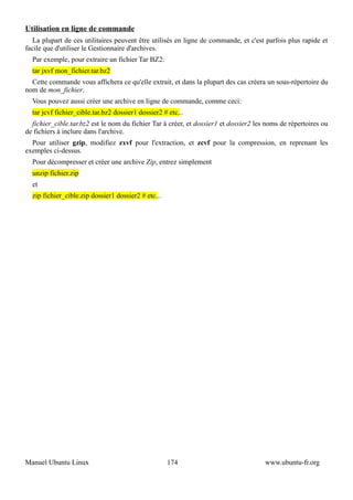 Utilisation en ligne de commande
  La plupart de ces utilitaires peuvent être utilisés en ligne de commande, et c'est parfois plus rapide et
facile que d'utiliser le Gestionnaire d'archives.
  Par exemple, pour extraire un fichier Tar BZ2:
  tar jxvf mon_fichier.tar.bz2
  Cette commande vous affichera ce qu'elle extrait, et dans la plupart des cas créera un sous-répertoire du
nom de mon_fichier.
  Vous pouvez aussi créer une archive en ligne de commande, comme ceci:
  tar jcvf fichier_cible.tar.bz2 dossier1 dossier2 # etc...
  fichier_cible.tar.bz2 est le nom du fichier Tar à créer, et dossier1 et dossier2 les noms de répertoires ou
de fichiers à inclure dans l'archive.
  Pour utiliser gzip, modifiez zxvf pour l'extraction, et zcvf pour la compression, en reprenant les
exemples ci-dessus.
  Pour décompresser et créer une archive Zip, entrez simplement
  unzip fichier.zip
  et
  zip fichier_cible.zip dossier1 dossier2 # etc...




Manuel Ubuntu Linux                                  174                              www.ubuntu-fr.org
 