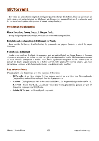 BitTorrent
   BitTorrent est une solution simple et intelligente pour télécharger des fichiers. Il divise les fichiers en
petits paquets, permettant ainsi de les télécharger via de nombreux autres utilisateurs. Il synchronise aussi
les envois et les réceptions, afin que tout le monde partage la charge.

Installation de BitTorrent

Hoary Hedgehog, Breezy Badger & Dapper Drake
  Hoary Hedgehog et Breezy Badger possèdent un client BitTorrent par défaut.

Installation et configuration de BitTorrent sur Warty
   Pour installer BitTorrent, il suffit d'utiliser le gestionnaire de paquets Synaptic et choisir le paquet
bittorrent.

Utilisation de BitTorrent
   Après avoir configuré le client (si nécessaire, celà est déjà effectué sur Hoary, Breezy et Dapper),
cliquez tout simplement sur un lien .torrent. Le logiciel vous demandera ensuite d'indiquer l'emplacement
où vous souhaitez enregistrer le fichier. Vous pouvez également enregistrer le lien .torrent dans un
dossier. En double-cliquant ensuite sur le fichier .torrent, votre client BitTorrent se lancera. Cela vous
permettra de continuer le téléchargement si jamais vous éteignez votre machine.

Les autres clients
D'autres clients sont disponibles, avec plus ou moins de fonctions:
    •   BitTornado est un client console écrit en python (support de wxpython pour bittornado-gui).
        (paquets bittornado et bittornado-gui; dans les dépôts universe.)
    •   Azureus - Client graphique écrit en Java sous licence GPL. Ce programme requiert Java SUN 1.5.
    •   KTorrent - Client pour KDE. La dernière version (sur le site, plus récente que par apt-get) est
        disponible en paquet pour (K)Ubuntu.
    •   Official BitTorrent - le client original, en console.




Manuel Ubuntu Linux                                 175                                www.ubuntu-fr.org
 