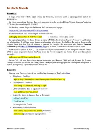 les clients Gnutella

FrostWire
  Il s'agit d'un dérivé (fork) open source de Limewire, Limewire dont le développement actuel est
controversé.
 Ce client nécessite de disposer d'un environnement java, La version Debian/Ubuntu dispose d'un thème
GTK complètement intégré à GNOME.
  La dernière version du paquet Debian est à récupérer sur cette page:
   http://www.frostwire.com/static/downloads.html
  Pour l'installation, c'est assez simple, en mode console:
  sudo dpkg -i FrostWire-4.10.5-0.i586.deb              le numéro de version peut varier
   Le logiciel peut alors être lancé depuis le menu GNOME Applications/Internet/Frostwire. L'utilisation
est très intuitive, il suffit de lancer des recherches et de sélectionner des fichiers. Le moteur de recherche
dispose d'une fonction Type de licence et permet de chercher des musiques sous licence Creative
Commons (voir http://fr.creativecommons.org/) ou d"autres fichiers sous diverses licences libres.
  Note (pour la version 4.10.9-1) : Le fichier /usr/lib/frostwire/runFrost.sh est enregistré dans un format
DOS et vous ne pourrez lancer FireWire avant de l'avoir enregistré au format Unix avec les actions
suivantes :
  sudo nano /usr/lib/frostwire/runFrost.sh
   Faites Ctrl + O pour l'enregistrer (vous remarquez que [Format DOS] précède le nom du fichier),
changez le format en faisant Alt + D ([Format DOS] disparaît) et appuyez sur Entrée pour enregistrer le
fichier. Vous pouvez à présent démarrer FrostWire.

Limewire
  Comme pour Azureus, vous devez installer l'environnement d'exécution Java.
    •   Téléchargez l'archive
         wget -c http://frankandjacq.com/ubuntuguide/LimeWireOther.zip
    •   Décompressez l'archive
         sudo unzip -u LimeWireOther.zip -d /opt/
    •   Créez un lanceur dans le répertoire /usr/bin/
         sudo gedit /usr/bin/runLime.sh
    •   Insérez les lignes ci-dessous dans le document
         cd /opt/LimeWire/
         ./runLime.sh
         et enregistrez-le fichier.
    •   Rendez éxecutable le lanceur
         sudo chmod +x /usr/bin/runLime.sh puis entrez :
         runLime.sh pour exécuter le programme.




Manuel Ubuntu Linux                                177                                     www.ubuntu-fr.org
 