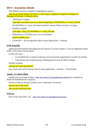 DC++ - Connexion directe
  Tout d'abord vous devez installer les dépendances requises:
   sudo apt-get install libatk1.0-0 libbz2-1.0 libc6 libgcc1 libglade2-0 libglib2.0-0 libgtk2.0-0
libpango1.0-0 libstdc++6 libxml2 zlib1g
   •   Téléchargez le paquet:
       wget http://newstuff.orcon.net.nz/ubuntu/dcpp/dcpp_0.0.20050809cvs-1~mird_i386.deb
       0.0.20050809cvs-1~mird_i386 étant la dernière version à l'heure où j'écris ces lignes.
   •   Installez le paquet:
       sudo dpkg -i dcpp_0.0.20050809cvs-1~mird_i386.deb
   •   Rafraîchissez le GNOME-panel avec la commande
       killall GNOME-panel
   •   L'icône DC++ devrait apparaître dans le menu Applications → Internet.

GTK-Gnutella
   Application Gtk-Gnutella (développé par des Français si j'ai bien compris :) ) est une application plutôt
stable, et bien fournit niveau option.
  Il offre entre autre :
       •   La possibilité de se connecté à plusieurs serveur Gnutella (augmentant le nombre de résultat) -
       •   Classification des résultats par pays d'hébergement et ainsi de cibler la langue
  Installez le paquet:
  sudo apt-get install gtk-gnutella
  Vous n'aurez plus qu'à le chercher dans le menu Application → Internet → Gtk-Gnutella

Amule - Le client eMule
  Rendez-vous sur la page d'aMule : http://doc.ubuntu-fr.org/applications/amule pour connaître les
détails de l'installation de ce logiciel...
  Ou bien à l'aide de Synaptic installez amule. Autrement, à la console
  sudo apt-get install amule
  sudo apt-get build-dep amule

GNUnet
  Pour le P2P selon GNU, voir : http://doc.ubuntu-fr.org/applications/gnunet




Manuel Ubuntu Linux                                178                                 www.ubuntu-fr.org
 