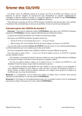Graver des CD/DVD
  Cet article couvre les différents aspects de la gravure de CD ou de DVD sous Ubuntu, avec les
fonctions de gravure intégrées de nautilus-burn (pas d'installation de logiciels supplémentaires).
Cependant, la gravure intégrée est limitée et il existe des logiciels très aboutis tel que GNOMEBaker
pour effectuer toutes les opérations possibles (ou K3B pour Kubuntu).
   Notez bien que la gravure de CD et/ou DVD nécessite l'installation d'un graveur dans votre machine.
L'installation d'un tel périphérique ne pose pas de problème et tout est reconnu automatiquement.

Comment graver des CD/DVD de données ?
  Remarque : Vous pouvez également utiliser GNOMEBaker pour graver des CD/DVD de données.
Cependant, GNOMEBaker n'est pas supporté officiellement par Ubuntu dans Hoary.
  La gravure de CD/DVD de données sous Ubuntu est relativement simple.
  Pour graver un CD/DVD de données, procédez comme suit :
    •   Ouvrez le Poste de travail (menu Raccourcis → Poste de travail).
    •   Dans le menu Aller à de la fenêtre du Poste de travail, cliquez sur Créateur de CD/DVD.
   Une nouvelle fenêtre nommée Créateur de CD/DVD vient de s'ouvrir. Il vous suffit de glisser-déposer
les fichiers/répertoires que vous souhaitez graver dans cette fenêtre.
  Une fois la composition réalisée, deux méthodes s'offrent à vous pour effectuer la gravure.
  Vous allez dans le menu Fichier → Graver un CD de la fenêtre Créateur de CD/DVD. L'interface
suivante s'affiche à l'écran.
    Cette interface vous permet de choisir le graveur à utiliser (si vous en possédez plusieurs), d'indiquer
  un nom pour le disque, de choisir la vitesse de gravure et quelques options.
    Une fois les options choisies, cliquez sur le bouton Graver. Le créateur de CD/DVD va vous
  demander d'insérer un disque vierge avant de commencer la gravure.
     Si vous insérez un disque réinscriptible non vide, Ubuntu va vous le signaler et vous demander si
  vous souhaitez introduire un autre disque ou vider celui qui a été inséré. En cliquant sur Effacer ce
  disque, Ubuntu va effacer toutes les données contenues sur le support avant de graver le disque avec
  les fichiers que vous venez de sélectionner.
Remarque 1 : Actuellement, vous ne pouvez pas effacer un disque sans le ré-écrire. Pour pouvoir
effectuer une telle opération, il vous faut utiliser GNOMEBaker.
Remarque 2 : Une image iso sera temporairement créée avec vos données à graver. Ceci est contraignant
pour de gros volumes. Pour graver à la volée, utiliser GNOMEBaker.




Manuel Ubuntu Linux                               179                                www.ubuntu-fr.org
 