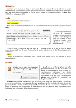 Utilisation
  L'utilitaire sudo s'utilise en ligne de commande, dans un terminal. Il sert à exécuter, en mode
superutilisateur, des commandes ou des applications en console. Pour lancer des applications graphiques
avec les privilèges d'administration, il est de mise d'utiliser les pendants graphiques gksudo, pour
GNOME, ou kdesu, pour KDE.

sudo
  sudo s'utilise de la manière suivante :
  sudo <commande>
  Ainsi, vous devrez faire précéder chacune de vos commandes à exécuter en mode superutilisateur de
sudo.

                                                                                 Le mot de passe demandé
                                                                              est celui de l'utilisateur
                                                                              courant. La commande sera
                                                                              exécutée si le mot de passe
                                                                              entré est correct et que
                                                                              l'utilisateur courant peut
                                                                              effectuer     des    tâches
                                                                              d'administration.


  Le mot de passe est mémorisé pour une durée de 15 minutes, au bout de ce laps de temps, il faudra
entrer de nouveau le mot de passe. Pour terminer la session sudo avant la fin des 15 minutes, entrez la
commande:
  sudo -k
  Lorsque de nombreuses commandes sont à entrer, vous pouvez ouvrir un terminal en mode
superutilisateur.

gksudo

                                                             gksudo est le pendant graphique de sudo
                                                          pour l'environnement GNOME. Il est utilisé par
                                                          toutes les applications du menu Système →
                                                          Administration,      nécessitant   les     droits
                                                          d'administration afin d'être lancées. Il s'utilise
                                                          de la même façon que sudo, c'est-à-dire que
                                                          gksudo doit précéder la commande ou
                                                          l'application à lancer.
   gksudo peut être utilisé, par exemple, avec un lanceur, pour lancer une application qui a besoin des
droits du superutilisateur pour s'exécuter. Lorsque gksudo est appelé, une fenêtre de saisie de mot de
passe est affichée à l'écran. Tout comme pour sudo, c'est le mot de passe de l'utilisateur courant qui est
requis. L'application ou la commande ne sera exécutée que si le mot de passe est correct et que
l'utilisateur peut exécuter des tâches d'administration.




Manuel Ubuntu Linux                               18                                www.ubuntu-fr.org
 