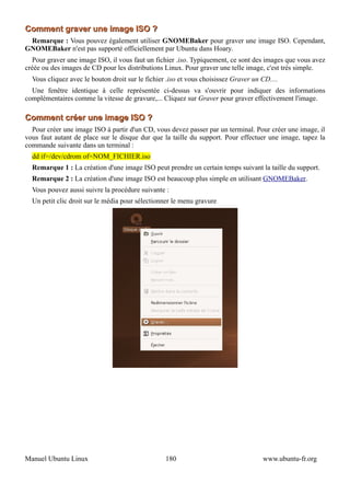 Comment graver une image ISO ?
 Remarque : Vous pouvez également utiliser GNOMEBaker pour graver une image ISO. Cependant,
GNOMEBaker n'est pas supporté officiellement par Ubuntu dans Hoary.
  Pour graver une image ISO, il vous faut un fichier .iso. Typiquement, ce sont des images que vous avez
créée ou des images de CD pour les distributions Linux. Pour graver une telle image, c'est très simple.
  Vous cliquez avec le bouton droit sur le fichier .iso et vous choisissez Graver un CD....
  Une fenêtre identique à celle représentée ci-dessus va s'ouvrir pour indiquer des informations
complémentaires comme la vitesse de gravure,... Cliquez sur Graver pour graver effectivement l'image.

Comment créer une image ISO ?
  Pour créer une image ISO à partir d'un CD, vous devez passer par un terminal. Pour créer une image, il
vous faut autant de place sur le disque dur que la taille du support. Pour effectuer une image, tapez la
commande suivante dans un terminal :
  dd if=/dev/cdrom of=NOM_FICHIER.iso
  Remarque 1 : La création d'une image ISO peut prendre un certain temps suivant la taille du support.
  Remarque 2 : La création d'une image ISO est beaucoup plus simple en utilisant GNOMEBaker.
  Vous pouvez aussi suivre la procédure suivante :
  Un petit clic droit sur le média pour sélectionner le menu gravure




Manuel Ubuntu Linux                               180                                www.ubuntu-fr.org
 