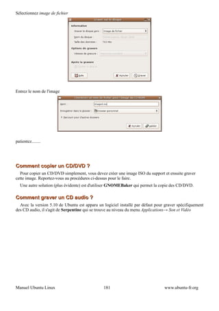 Sélectionnez image de fichier




Entrez le nom de l'image




patientez........




Comment copier un CD/DVD ?
  Pour copier un CD/DVD simplement, vous devez créer une image ISO du support et ensuite graver
cette image. Reportez-vous au procédures ci-dessus pour le faire.
   Une autre solution (plus évidente) est d'utiliser GNOMEBaker qui permet la copie des CD/DVD.

Comment graver un CD audio ?
  Avec la version 5.10 de Ubuntu est apparu un logiciel installé par défaut pour graver spécifiquement
des CD audio, il s'agit de Serpentine qui se trouve au niveau du menu Applications→ Son et Vidéo




Manuel Ubuntu Linux                            181                              www.ubuntu-fr.org
 