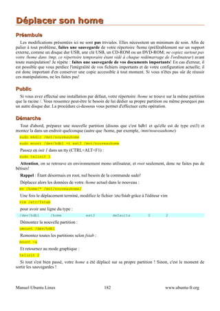 Déplacer son home
Préambule
   Les modifications présentées ici ne sont pas triviales. Elles nécessitent un minimum de soin. Afin de
palier à tout problème, faites une sauvegarde de votre répertoire /home (préférablement sur un support
externe, comme un disque dur USB, une clé USB, un CD-ROM ou un DVD-ROM; ne copiez surtout pas
votre /home dans /tmp, ce répertoire temporaire étant vidé à chaque redémarrage de l'ordinateur) avant
toute manipulation! Je répète : faites une sauvegarde de vos documents importants! En cas d'erreur, il
est possible que vous perdiez l'intégralité de vos fichiers importants et de votre configuration actuelle; il
est donc important d'en conserver une copie accessible à tout moment. Si vous n'êtes pas sûr de réussir
ces manipulations, ne les faites pas!

Public
  Si vous avez effectué une installation par défaut, votre répertoire /home se trouve sur la même partition
que la racine /. Vous ressentez peut-être le besoin de lui dédier sa propre partition ou même pourquoi pas
un autre disque dur. La procédure ci-dessous vous permet d'effectuer cette opération.

Démarche
 Tout d'abord, préparez une nouvelle partition (disons que c'est hdb1 et qu'elle est de type ext3) et
montez la dans un endroit quelconque (autre que /home, par exemple, /mnt/nouveauhome)
  sudo mkdir /mnt/nouveauhome
  sudo mount /dev/hdb1 -t ext3 /mnt/nouveauhome
  Passez en init 1 dans un tty (CTRL+ALT+F1) :
  sudo telinit 1
  Attention, on se retrouve en environnement mono utilisateur, et root seulement, donc ne faites pas de
bêtises!
  Rappel : Étant désormais en root, nul besoin de la commande sudo!
  Déplacez alors les données de votre /home actuel dans le nouveau :
  mv /home/* /mnt/nouveauhome/
  Une fois le déplacement terminé, modifiez le fichier /etc/fstab grâce à l'éditeur vim
  vim /etc/fstab
  pour avoir une ligne du type :
  /dev/hdb1         /home               ext3             defaults           0         2
  Démontez la nouvelle partition :
  umount /dev/hdb1
  Remontez toutes les partitions selon fstab :
  mount -a
  Et retournez au mode graphique :
  telinit 2
  Si tout s'est bien passé, votre home a été déplacé sur sa propre partition ! Sinon, c'est le moment de
sortir les sauvegardes !



Manuel Ubuntu Linux                                182                                www.ubuntu-fr.org
 