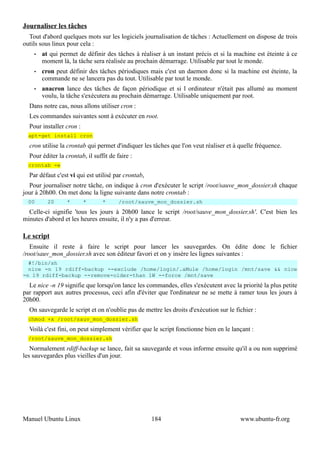 Journaliser les tâches
  Tout d'abord quelques mots sur les logiciels journalisation de tâches : Actuellement on dispose de trois
outils sous linux pour cela :
    •   at qui permet de définir des tâches à réaliser à un instant précis et si la machine est éteinte à ce
        moment là, la tâche sera réalisée au prochain démarrage. Utilisable par tout le monde.
    •   cron peut définir des tâches périodiques mais c'est un daemon donc si la machine est éteinte, la
        commande ne se lancera pas du tout. Utilisable par tout le monde.
    •   anacron lance des tâches de façon périodique et si l ordinateur n'était pas allumé au moment
        voulu, la tâche s'exécutera au prochain démarrage. Utilisable uniquement par root.
  Dans notre cas, nous allons utiliser cron :
  Les commandes suivantes sont à exécuter en root.
  Pour installer cron :
  apt-get install cron
  cron utilise la crontab qui permet d'indiquer les tâches que l'on veut réaliser et à quelle fréquence.
  Pour éditer la crontab, il suffit de faire :
  crontab -e
  Par défaut c'est vi qui est utilisé par crontab,
  Pour journaliser notre tâche, on indique à cron d'exécuter le script /root/sauve_mon_dossier.sh chaque
jour à 20h00. On met donc la ligne suivante dans notre crontab :
  00      20      *       *      *      /root/sauve_mon_dossier.sh
  Celle-ci signifie 'tous les jours à 20h00 lance le script /root/sauve_mon_dossier.sh'. C'est bien les
minutes d'abord et les heures ensuite, il n'y a pas d'erreur.

Le script
   Ensuite il reste à faire le script pour lancer les sauvegardes. On édite donc le fichier
/root/sauv_mon_dossier.sh avec son éditeur favori et on y insère les lignes suivantes :
  #!/bin/sh
  nice -n 19 rdiff-backup --exclude /home/login/.aMule /home/login /mnt/save && nice
-n 19 rdiff-backup --remove-older-than 1W --force /mnt/save
  Le nice -n 19 signifie que lorsqu'on lance les commandes, elles s'exécutent avec la priorité la plus petite
par rapport aux autres processus, ceci afin d'éviter que l'ordinateur ne se mette à ramer tous les jours à
20h00.
  On sauvegarde le script et on n'oublie pas de mettre les droits d'exécution sur le fichier :
  chmod +x /root/sauv_mon_dossier.sh
  Voilà c'est fini, on peut simplement vérifier que le script fonctionne bien en le lançant :
  /root/sauve_mon_dossier.sh
   Normalement rdiff-backup se lance, fait sa sauvegarde et vous informe ensuite qu'il a ou non supprimé
les sauvegardes plus vieilles d'un jour.




Manuel Ubuntu Linux                                  184                               www.ubuntu-fr.org
 