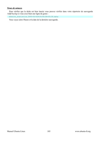 Trucs & astuces
   Pour vérifier que la tâche est bien lancée vous pouvez vérifier dans votre répertoire de sauvegarde
/rdiff-backup si vous avez bien une ligne du genre :
  session_statistics.2005-03-02T19:54:58+05:30.data
  Vous voyez alors l'heure et la date de la dernière sauvegarde.




Manuel Ubuntu Linux                               185                           www.ubuntu-fr.org
 