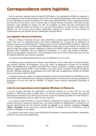 Correspondance entre logiciels
   Pour les nouveaux migrants venant du monde MS Windows, il est quelquefois difficile de connaître les
correspondances entre les logiciels inclus dans cet OS et les logiciels fréquemment utilisés sous Windows,
et ceux disponibles sur Linux en général et sur Ubuntu plus particulièrement. Nous vous présentons donc
une liste afin de vous aider à vous y retrouver dans ce monde linuxien et ubuntiste. Cette liste n'est pas
exhaustive, mais permettra de donner une idée aux néophytes (et même aux plus connaisseurs) des
logiciels installés par défaut sur Ubuntu et sur son petit frère Kubuntu. La liste suivante a plus un but
indicatif, car vous pouvez trouver d'autres applications alternatives à installer sur votre système en
remplacement de ceux installés de façon standard par Ubuntu/Kubuntu.

Les logiciels Ubuntu et Kubuntu
   Même si Ubuntu et Kubuntu sont une même distribution, certains logiciels diffèrent d'un produit à
l'autre. Pour ceux s'y connaissant moins, nous dirons simplement que la raison de ces différences de
logiciels est parce que certains logiciels s’intègrent mieux à l’environnement KDE de Kubuntu, tandis que
d’autres s’intègrent mieux à l’environnement GNOME de Ubuntu. Pour les plus instruits en la matière, ils
auront devinés que certains logiciels exploitent les librairies Qt (KDE) tandis que d’autres exploitent les
librairies GTK+ (GNOME), d'où ces différences d'intégration. À ce sujet, lisez Ubuntu et Kubuntu :
lequel est le plus adapté à mes besoins ?. Vous remarquerez donc que la liste suivante inclut aussi une liste
des logiciels différents sous Ubuntu et Kubuntu.
  Les logiciels pour Ubuntu fonctionnent-ils aussi sur Kubuntu? (et /vice versa/)

   La différence entre un logiciel pour Ubuntu et pour Kubuntu se trouve donc dans les librairies utilisées
pour dessiner l'interface du programme. Est-ce que utiliser un programme se basant sur les librairies
GTK+ (de GNOME) pose un problème sous KDE? Pas vraiment. Seulement, il faudra se rappeler que des
librairies supplémentaires (GTK+) seront installées aussi pour pouvoir construire l'interface du logiciel.
De plus, l'interface graphique du programme sera moins belle que les applications utilisant les librairies
Qt et ne suivra pas le thème de KDE.
   L'opposé est aussi vrai: utiliser un logiciel exploitant les librairies Qt (de KDE) sous GNOME est tout à
fait possible, mais l'installation de ces librairies supplémentaires est nécessaire et l'interface graphique du
programme ne suivra pas celle de GNOME. Le logiciel restera toutefois pleinement fonctionnel et
utilisable.

Liste de correspondance entre logiciels Windows et (K)ubuntu
   La liste suivante dénombre des applications couramment utilisées sur ces deux OS que sont MS
Windows et (K)Ubuntu (sujet à caution donc). La colonne Logiciel Windows comporte des logiciels
fréquemment rencontrés sur cet OS (ils peuvent donc ne pas être installés par défaut avec MS Windows).
Ceci sert principalement à créer un repère au nouvel arrivant.
  Les colonnes Logiciel Ubuntu et Logiciel Kubuntu comportent les logiciels installés par défaut. La
colonne Alternatives reprend les logiciels que vous pouvez installer en remplacement. La plupart de ces
logiciels alternatifs peuvent être aisément installés par apt-get ou ses interfaces graphiques Synaptic,
Adept et Kynaptic. Il sera sans doute nécessaire d'activer les dépôts Universe et Multiverse afin de
pouvoir les récupérer et les installer.
   Les logiciels sont classés selon le type d'utilisation (bureautique, communication/Internet, multimédia,
utilitaires, etc.) et par ordre alphabétique.




Manuel Ubuntu Linux                                 186                                www.ubuntu-fr.org
 