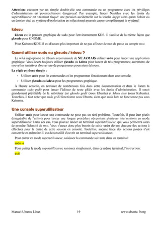 Attention: exécuter par un simple double-clic une commande ou un programme avec les privilèges
d'administration est potentiellement dangereux! Par exemple, lancer Nautilus avec les droits du
superutilisateur est vraiment risqué: une pression accidentelle sur la touche Suppr alors qu'un fichier ou
un dossier vital au système d'exploitation est sélectionné pourrait casser complètement le système!

kdesu
  kdesu est le pendant graphique de sudo pour l'environnement KDE. Il s'utilise de la même façon que
gksudo pour GNOME.
  Pour Kubuntu/KDE, il est d'autant plus important de ne pas affecter de mot de passe au compte root.

Quand utiliser sudo ou gksudo / kdesu ?
  Le wiki anglophone de Ubuntu recommande de NE JAMAIS utiliser sudo pour lancer une application
graphique. Vous devez toujours utiliser gksudo ou kdesu pour lancer de tels programmes; autrement, de
nouvelles tentatives d'ouverture de programmes pourraient échouer.
La règle est donc simple :
    •    Utiliser sudo pour les commandes et les programmes fonctionnant dans une console;
    •    Utiliser gksudo ou kdesu pour les programmes graphique.
  À l'heure actuelle, on retrouve de nombreuses fois dans cette documentation et dans le forum la
commande sudo gedit pour lancer l'éditeur de texte gEdit avec les droits d'administration. Il serait
grandement préférable de la substituer par gksudo gedit (sous Ubuntu) et kdesu kate (sous Kubuntu).
Toutefois, il faut noter que sudo gedit fonctionne sous Ubuntu, alors que sudo kate ne fonctionne pas sous
Kubuntu.

Une console superutilisateur
   Utiliser sudo pour lancer une commande ne pose pas un réel problème. Toutefois, il peut être plutôt
désagréable de l'utiliser pour lancer une longue procédure nécessitant plusieurs interventions en mode
superutilisateur. Dans ces cas, vous pouvez lancer un terminal superutilisateur, qui vous permettra alors
de prendre l'identité de root. Vous n'aurez donc plus besoin de saisir sudo devant chacune des actions à
effectuer pour la durée de cette session en console. Toutefois, aucune trace des actions posées n'est
conservée en mémoire. Il est déconseillé d'ouvrir un terminal superutilisateur.
  Pour entrer en mode superutilisateur, saisissez la commande suivante dans un terminal:
  sudo -s
  Pour quitter le mode superutilisateur, saisissez simplement, dans ce même terminal, l'instruction:
  exit




Manuel Ubuntu Linux                               19                                www.ubuntu-fr.org
 