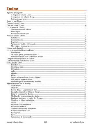 Index
A propos de ce guide......................................................................................................................................3
      A propos de Ubuntu Linux...................................................................................................................3
      A propos du site Ubuntu-fr.org.............................................................................................................3
      Convention de lecture...........................................................................................................................3
Qu'est ce que Linux........................................................................................................................................4
Pourquoi choisir Linux..................................................................................................................................5
Présentation de Ubuntu..................................................................................................................................6
Les versions de Ubuntu..................................................................................................................................7
      Nom et numéro de version....................................................................................................................7
      Mises à jour..........................................................................................................................................7
      Historique des versions.........................................................................................................................7
Pourquoi choisir Ubuntu................................................................................................................................8
      Installation............................................................................................................................................8
      Communautaire....................................................................................................................................8
      Logiciels...............................................................................................................................................9
      Versions prévisibles et fréquentes.........................................................................................................9
      Mes critères personnels........................................................................................................................9
Ubuntu ou Kubuntu ?...................................................................................................................................10
Les systèmes de fichiers sous Linux............................................................................................................12
      Introduction........................................................................................................................................12
      Qu’est-ce qu’un système de fichier ?.................................................................................................12
      Les qualifications d’un système de fichiers........................................................................................12
Comparaison de systèmes de fichiers..........................................................................................................14
La hiérarchie des fichiers sous Linux..........................................................................................................16
Sudo, gksudo, kdesu....................................................................................................................................17
      Introduction........................................................................................................................................17
      Origine de sudo...................................................................................................................................17
      Utilisation...........................................................................................................................................18
      sudo.....................................................................................................................................................18
      gksudo.................................................................................................................................................18
      kdesu...................................................................................................................................................19
      Quand utiliser sudo ou gksudo / kdesu ?............................................................................................19
      Une console superutilisateur...............................................................................................................19
      Les avantages et inconvénients de sudo.............................................................................................20
Apprendre Linux en 10 minutes...................................................................................................................21
      Avant Propos.......................................................................................................................................21
      Chemins..............................................................................................................................................21
      Besoin d'aide : La commande man.....................................................................................................21
      Se déplacer dans le système de fichier...............................................................................................21
      Lister le contenu d'un dossier.............................................................................................................22
      Modifier les permissions et les droits.................................................................................................22
      Déplacer, renommer et copier des fichiers.........................................................................................22
      Visualiser et éditer les fichiers............................................................................................................23
      Shells..................................................................................................................................................23
      Variables d'environnement..................................................................................................................23
      Historique Interactif............................................................................................................................24
      Complétion des noms de fichiers........................................................................................................24
      Bash vous montre la voie....................................................................................................................24
      Redirection..........................................................................................................................................24
      Pipes....................................................................................................................................................24
      Substitution de Commande.................................................................................................................24

Manuel Ubuntu Linux                                                        190                                                 www.ubuntu-fr.org
 