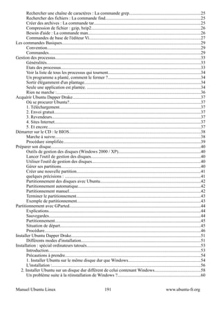 Rechercher une chaîne de caractères : La commande grep................................................................25
       Rechercher des fichiers : La commande find.....................................................................................25
       Créer des archives : La commande tar................................................................................................25
       Compression de fichier : gzip, bzip2..................................................................................................26
       Besoin d'aide : La commande man.....................................................................................................26
       Commandes de base de l'éditeur Vi....................................................................................................27
Les commandes Basiques............................................................................................................................29
       Convention..........................................................................................................................................29
       Commandes........................................................................................................................................29
Gestion des processus..................................................................................................................................33
       Généralités..........................................................................................................................................33
       Etats des processus.............................................................................................................................33
       Voir la liste de tous les processus qui tournent...................................................................................34
       Un programme a planté, comment le fermer ?...................................................................................34
       Sortir élégamment d'un plantage........................................................................................................34
       Seule une application est plantée. ......................................................................................................34
       Rien ne marche :.................................................................................................................................36
Acquérir Ubuntu Dapper Drake...................................................................................................................37
       Où se procurer Ubuntu?......................................................................................................................37
       1. Téléchargement...............................................................................................................................37
       2. Envoi gratuit...................................................................................................................................37
       3. Revendeurs.....................................................................................................................................37
       4. Sites Internet...................................................................................................................................37
       5. Et encore.........................................................................................................................................37
Démarrer sur le CD : le BIOS......................................................................................................................38
       Marche à suivre..................................................................................................................................38
       Procédure simplifiée...........................................................................................................................39
Préparer son disque......................................................................................................................................40
       Outils de gestion des disques (Windows 2000 / XP)..........................................................................40
       Lancer l'outil de gestion des disques..................................................................................................40
       Utiliser l'outil de gestion des disques.................................................................................................40
       Gérer ses partitions.............................................................................................................................40
       Créer une nouvelle partition...............................................................................................................41
       quelques précisions : ..........................................................................................................................41
       Partitionnement des disques avec Ubuntu..........................................................................................42
       Partitionnement automatique..............................................................................................................42
       Partitionnement manuel......................................................................................................................42
       Terminer le partitionnement...............................................................................................................43
       Exemple de partitionnement...............................................................................................................43
Partitionnement avec GParted......................................................................................................................44
       Explications........................................................................................................................................44
       Sauvegardes........................................................................................................................................44
       Partitionnement...................................................................................................................................45
       Situation de départ..............................................................................................................................45
       Procédure............................................................................................................................................46
Installer Ubuntu Dapper Drake....................................................................................................................51
       Différents modes d'installation...........................................................................................................51
Installation : spécial ordinateurs tatoués......................................................................................................53
       Introduction........................................................................................................................................53
       Précautions à prendre..........................................................................................................................54
       1. Installer Ubuntu sur le même disque dur que Windows.................................................................54
       L'installation :.....................................................................................................................................56
   2. Installer Ubuntu sur un disque dur différent de celui contenant Windows.........................................58
       Un problème suite à la réinstallation de Windows ?..........................................................................60


Manuel Ubuntu Linux                                                       191                                                www.ubuntu-fr.org
 
