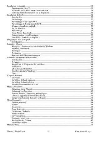 Installation en images...................................................................................................................................61
      Démarrage du LiveCD........................................................................................................................61
      Vous voilà enfin prêt à tester Ubuntu en liveCD ...............................................................................64
      Dernière étape : l'installation sur le disque dur:.................................................................................65
Installation de Grub......................................................................................................................................72
      Introduction........................................................................................................................................72
      Paramétrage........................................................................................................................................72
      Paramétrage de base de GRUB..........................................................................................................72
      Paramètrage du Kernel dans GRUB...................................................................................................73
      Windows dans le menu Grub..............................................................................................................73
      En cas de soucis..................................................................................................................................74
      Restauration........................................................................................................................................75
      Fond d'écran dans Grub......................................................................................................................76
      Documentation complémentaire.........................................................................................................77
      Les fichiers de Grub ont disparu !......................................................................................................77
Disquette de boot avec grub.........................................................................................................................78
      Introduction........................................................................................................................................78
Récupérer Ubuntu .......................................................................................................................................80
      Récupérer Ubuntu après réinstallation de Windows...........................................................................80
      Avant de commencer :........................................................................................................................80
      Pré requis :..........................................................................................................................................80
      Préparation :........................................................................................................................................80
      Restaurer GRUB automatiquement :..................................................................................................82
Comment rendre GRUB incassable ?..........................................................................................................84
      Introduction........................................................................................................................................84
      Prérequis.............................................................................................................................................84
      Rappels sur la désignation des partitions............................................................................................84
      Installation..........................................................................................................................................85
      Utilisation/Configuration....................................................................................................................86
      Et si l'on réinstalle Windows ?............................................................................................................86
      Note....................................................................................................................................................86
L'espace de travail .......................................................................................................................................87
      Le bureau ...........................................................................................................................................87
      Le tableau de bord supérieur..............................................................................................................88
      Le tableau de bord inférieur................................................................................................................88
      Personnaliser le tableau de bord.........................................................................................................89
Menu Applications.......................................................................................................................................91
      Editeur de menu Alacarte...................................................................................................................91
      Editeur de configuration.....................................................................................................................92
      Base de données Ubuntu des périphériques.......................................................................................93
      Outils de rapport d'anomalies Bug Buddy..........................................................................................93
      Lancer sous l'identité d'un autre utilisateur........................................................................................93
Menu Raccourcis..........................................................................................................................................94
      Dossier personnel...............................................................................................................................94
      Bureau.................................................................................................................................................94
      Documents..........................................................................................................................................94
      Poste de travail....................................................................................................................................94
      Créateur de CD/DVD.........................................................................................................................95
      Média mobiles....................................................................................................................................95
      Serveurs réseaux.................................................................................................................................95
      Connecter au serveur..........................................................................................................................95
      Rechercher des fichiers.......................................................................................................................95
      Documents récents..............................................................................................................................95
Menu Système..............................................................................................................................................96


Manuel Ubuntu Linux                                                       192                                                 www.ubuntu-fr.org
 