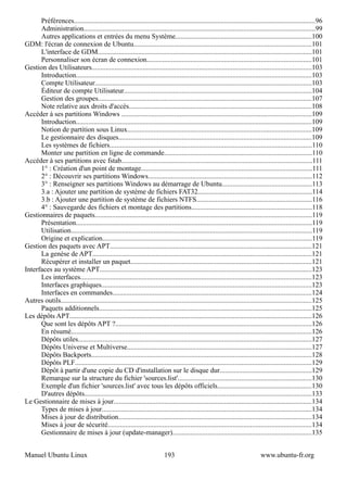 Préférences..........................................................................................................................................96
      Administration....................................................................................................................................99
      Autres applications et entrées du menu Système..............................................................................100
GDM: l'écran de connexion de Ubuntu.....................................................................................................101
      L'interface de GDM..........................................................................................................................101
      Personnaliser son écran de connexion..............................................................................................101
Gestion des Utilisateurs.............................................................................................................................103
      Introduction......................................................................................................................................103
      Compte Utilisateur............................................................................................................................103
      Éditeur de compte Utilisateur...........................................................................................................104
      Gestion des groupes..........................................................................................................................107
      Note relative aux droits d'accès........................................................................................................108
Accéder à ses partitions Windows ............................................................................................................109
      Introduction......................................................................................................................................109
      Notion de partition sous Linux.........................................................................................................109
      Le gestionnaire des disques..............................................................................................................109
      Les systèmes de fichiers...................................................................................................................110
      Monter une partition en ligne de commande....................................................................................110
Accéder à ses partitions avec fstab.............................................................................................................111
      1° : Création d'un point de montage.................................................................................................111
      2° : Découvrir ses partitions Windows.............................................................................................112
      3° : Renseigner ses partitions Windows au démarrage de Ubuntu...................................................113
      3.a : Ajouter une partition de système de fichiers FAT32.................................................................114
      3.b : Ajouter une partition de système de fichiers NTFS..................................................................116
      4° : Sauvegarde des fichiers et montage des partitions.....................................................................118
Gestionnaires de paquets............................................................................................................................119
      Présentation.......................................................................................................................................119
      Utilisation.........................................................................................................................................119
      Origine et explication.......................................................................................................................119
Gestion des paquets avec APT...................................................................................................................121
      La genèse de APT.............................................................................................................................121
      Récupérer et installer un paquet.......................................................................................................121
Interfaces au système APT.........................................................................................................................123
      Les interfaces....................................................................................................................................123
      Interfaces graphiques........................................................................................................................123
      Interfaces en commandes..................................................................................................................124
Autres outils...............................................................................................................................................125
      Paquets additionnels.........................................................................................................................125
Les dépôts APT..........................................................................................................................................126
      Que sont les dépôts APT ?................................................................................................................126
      En résumé.........................................................................................................................................126
      Dépôts utiles.....................................................................................................................................127
      Dépôts Universe et Multiverse.........................................................................................................127
      Dépôts Backports..............................................................................................................................128
      Dépôts PLF.......................................................................................................................................129
      Dépôt à partir d'une copie du CD d'installation sur le disque dur....................................................129
      Remarque sur la structure du fichier 'sources.list'............................................................................130
      Exemple d'un fichier 'sources.list' avec tous les dépôts officiels......................................................130
      D'autres dépôts..................................................................................................................................133
Le Gestionnaire de mises à jour.................................................................................................................134
      Types de mises à jour........................................................................................................................134
      Mises à jour de distribution..............................................................................................................134
      Mises à jour de sécurité....................................................................................................................134
      Gestionnaire de mises à jour (update-manager)...............................................................................135


Manuel Ubuntu Linux                                                       193                                                www.ubuntu-fr.org
 