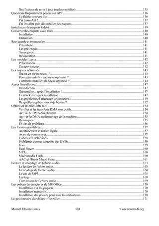 Notificateur de mise à jour (update-notifier)....................................................................................135
Questions fréquemment posées sur APT...................................................................................................136
      Le fichier sources.list........................................................................................................................136
      J'ai cassé Apt !..................................................................................................................................137
      J'ai installer puis désinstaller des paquets... .....................................................................................137
Installateur de paquets Gdebi.....................................................................................................................139
Convertir des paquets avec alien................................................................................................................140
      Installation........................................................................................................................................140
      Utilisation.........................................................................................................................................140
Sauvegarde et restauration.........................................................................................................................141
      Préambule.........................................................................................................................................141
      Les pré-requis...................................................................................................................................141
      Sauvegarde........................................................................................................................................141
      Restauration......................................................................................................................................141
Les modules Linux.....................................................................................................................................142
      Présentation......................................................................................................................................142
      Caractéristiques................................................................................................................................142
Les noyaux optimisés.................................................................................................................................143
      Qu'est-ce qu'un noyau ?....................................................................................................................143
      Pourquoi installer un noyau optimisé ?............................................................................................143
      Comment installer un noyau optimisé ?...........................................................................................144
Après l'installation.....................................................................................................................................147
      Introduction......................................................................................................................................147
      Qu'installer... après l'installation ?....................................................................................................147
      La check-list après installation.........................................................................................................147
      Les problèmes d'encodage de caractère............................................................................................149
      De quelles applications ai-je besoin ?...............................................................................................152
Optimiser les transferts IDE ......................................................................................................................154
      Vérifier si les transferts DMA sont actifs.........................................................................................154
      Activer le DMA directement............................................................................................................154
      Activer le DMA au démarrage de la machine..................................................................................155
      Remarques........................................................................................................................................155
      En cas de problème...........................................................................................................................156
Les formats non-libres...............................................................................................................................157
      Avertissement et notice légale..........................................................................................................157
      Avant de commencer........................................................................................................................157
      Codecs et DVD-vidéo.......................................................................................................................158
      Problèmes connus à propos des DVDs.............................................................................................159
      Java...................................................................................................................................................159
      Real Player........................................................................................................................................160
      MP3..................................................................................................................................................160
      Macromedia Flash............................................................................................................................160
      AAC et iTunes Music Store..............................................................................................................161
Lecture et encodage de fichiers audio........................................................................................................163
      La lecture de fichier audio................................................................................................................163
      L'encodage de fichier audio..............................................................................................................164
      Le cas du MP3..................................................................................................................................165
      Les tags.............................................................................................................................................169
      Conversion de fichiers audio............................................................................................................169
Les polices de caractères de MS Office.....................................................................................................170
      Installation via les paquets................................................................................................................170
      Installation manuelle.........................................................................................................................170
      Installation des polices pour tous les utilisateurs..............................................................................170
Le gestionnaire d'archives : file-roller.......................................................................................................171


Manuel Ubuntu Linux                                                       194                                                 www.ubuntu-fr.org
 