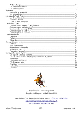 Archives basiques.............................................................................................................................171
      Les formats non-archives..................................................................................................................171
      Les formats d'archive........................................................................................................................172
BitTorrent...................................................................................................................................................175
      Installation de BitTorrent..................................................................................................................175
      Les autres clients..............................................................................................................................175
Les logiciels Peer-2-Peer...........................................................................................................................176
      Les clients bittorrent.........................................................................................................................176
      les clients Gnutella............................................................................................................................177
      DC++ - Connexion directe...............................................................................................................178
Graver des CD/DVD..................................................................................................................................179
      Comment graver des CD/DVD de données ?...................................................................................179
      Comment graver une image ISO ?...................................................................................................180
      Comment créer une image ISO ?......................................................................................................180
      Comment copier un CD/DVD ?.......................................................................................................181
      Comment graver un CD audio ?.......................................................................................................181
Déplacer son home.....................................................................................................................................182
      Préambule.........................................................................................................................................182
      Public................................................................................................................................................182
      Démarche..........................................................................................................................................182
Sauvegarde de son home............................................................................................................................183
      Le besoin...........................................................................................................................................183
      Faire la sauvegarde...........................................................................................................................183
      Supprimer des sauvegardes..............................................................................................................183
      Tester un backup...............................................................................................................................183
      Automatiser l'ensemble....................................................................................................................183
Correspondance entre logiciels..................................................................................................................186
      Les logiciels Ubuntu et Kubuntu......................................................................................................186
      Liste de correspondance entre logiciels Windows et (K)ubuntu......................................................186
      Bureautique ......................................................................................................................................187
      Communication / Internet ................................................................................................................187
      Développement web ........................................................................................................................188
      Graphisme ........................................................................................................................................188
      Multimédia .......................................................................................................................................188
      Utilitaires .........................................................................................................................................189




                                                  Date de création : samedi 17 juin 2006
                                             Dernière modification : vendredi 4 août 2006


                     Le contenu de cette documentation est sous licences : CC BY-SA et GNU FDL
                                            http://creativecommons.org/licenses/by-sa/2.0/
                                                  http://fr.wikipedia.org/wiki/GNU_FDL

Manuel Ubuntu Linux                                                       195                                                 www.ubuntu-fr.org
 