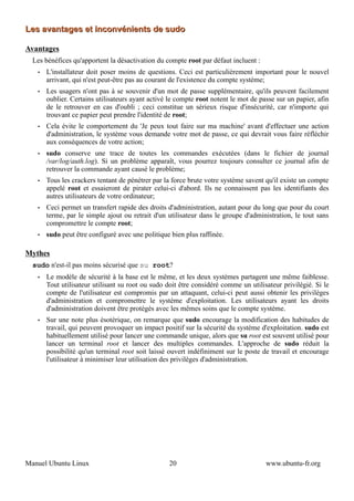 Les avantages et inconvénients de sudo

Avantages
  Les bénéfices qu'apportent la désactivation du compte root par défaut incluent :
   •   L'installateur doit poser moins de questions. Ceci est particulièrement important pour le nouvel
       arrivant, qui n'est peut-être pas au courant de l'existence du compte système;
   •   Les usagers n'ont pas à se souvenir d'un mot de passe supplémentaire, qu'ils peuvent facilement
       oublier. Certains utilisateurs ayant activé le compte root notent le mot de passe sur un papier, afin
       de le retrouver en cas d'oubli ; ceci constitue un sérieux risque d'insécurité, car n'importe qui
       trouvant ce papier peut prendre l'identité de root;
   •   Cela évite le comportement du 'Je peux tout faire sur ma machine' avant d'effectuer une action
       d'administration, le système vous demande votre mot de passe, ce qui devrait vous faire réfléchir
       aux conséquences de votre action;
   •   sudo conserve une trace de toutes les commandes exécutées (dans le fichier de journal
       /var/log/auth.log). Si un problème apparaît, vous pourrez toujours consulter ce journal afin de
       retrouver la commande ayant causé le problème;
   •   Tous les crackers tentant de pénétrer par la force brute votre système savent qu'il existe un compte
       appelé root et essaieront de pirater celui-ci d'abord. Ils ne connaissent pas les identifiants des
       autres utilisateurs de votre ordinateur;
   •   Ceci permet un transfert rapide des droits d'administration, autant pour du long que pour du court
       terme, par le simple ajout ou retrait d'un utilisateur dans le groupe d'administration, le tout sans
       compromettre le compte root;
   •   sudo peut être configuré avec une politique bien plus raffinée.

Mythes
  sudo n'est-il pas moins sécurisé que su root?
   •   Le modèle de sécurité à la base est le même, et les deux systèmes partagent une même faiblesse.
       Tout utilisateur utilisant su root ou sudo doit être considéré comme un utilisateur privilégié. Si le
       compte de l'utilisateur est compromis par un attaquant, celui-ci peut aussi obtenir les privilèges
       d'administration et compromettre le système d'exploitation. Les utilisateurs ayant les droits
       d'administration doivent être protégés avec les mêmes soins que le compte système.
   •   Sur une note plus ésotérique, on remarque que sudo encourage la modification des habitudes de
       travail, qui peuvent provoquer un impact positif sur la sécurité du système d'exploitation. sudo est
       habituellement utilisé pour lancer une commande unique, alors que su root est souvent utilisé pour
       lancer un terminal root et lancer des multiples commandes. L'approche de sudo réduit la
       possibilité qu'un terminal root soit laissé ouvert indéfiniment sur le poste de travail et encourage
       l'utilisateur à minimiser leur utilisation des privilèges d'administration.




Manuel Ubuntu Linux                               20                                 www.ubuntu-fr.org
 