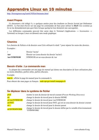 Apprendre Linux en 10 minutes
http://freeengineer.org/learnUNIXin10minutes.html


Avant Propos
   Ce document a été rédigé il y a quelques années pour des étudiants en Dessin Assisté par Ordinateur
(DAO) . Le but était d'avoir sur une page les commandes de base pour utiliser le Shell Unix (comme ça
ils ne me demanderaient pas quoi faire lorsque quelqu'un leur donnerait une sauvegarde).
  Les différentes commandes peuvent être saisie dans le Terminal (Applications → Accessoires →
Terminal) ou lorsque Linux est démarré sans mode graphique.



Chemins
Les chemins de fichiers et de dossiers sous Unix utilisent le slash '/' pour séparer les noms des dossiers.
Exemples :
/                        Dossier 'racine'
/usr                     Dossier usr (sous-dossier du dossier 'racine')
/usr/STRIM100            STRIM100 est un sous-dossier de /usr



Besoin d'aide : La commande man
  La plupart des commandes ont une page de manuel qui donne une description de leurs utilisations plus
ou moins détaillées, parfois utiles, parfois obscures.
Exemple:
man ls : affiche la page de manuel pour la commande ls
Pour obtenir des man pages en français : sudo apt-get install manpages-fr



Se déplacer dans le système de fichier
pwd                      montre le nom du dossier de travail courant (Present Working Directory)
cd                       change le dossier de travail pour le dossier HOME
cd /usr/STRIM100         change le dossier de travail pour /usr/STRIM100
cd INIT                  change le dossier de travail pour INIT, qui est un sous-dossier du dossier courant
cd ..                    change le dossier de travail pour le dossier parent
                         change le dossier de travail pour le dossier défini par la variable d'environnement
cd $STRMWORK
                         ‘STRMWORK'




Manuel Ubuntu Linux                                 21                                 www.ubuntu-fr.org
 