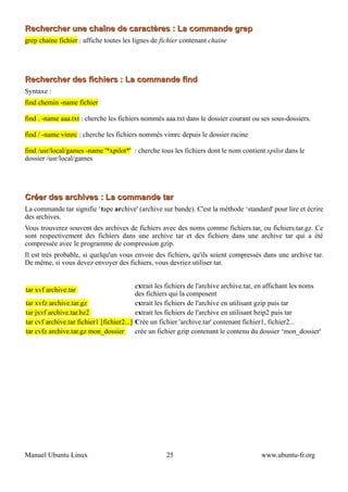 Rechercher une chaîne de caractères : La commande grep
grep chaine fichier : affiche toutes les lignes de fichier contenant chaine




Rechercher des fichiers : La commande find
Syntaxe :
find chemin -name fichier

find . -name aaa.txt : cherche les fichiers nommés aaa.txt dans le dossier courant ou ses sous-dossiers.

find / -name vimrc : cherche les fichiers nommés vimrc depuis le dossier racine

find /usr/local/games -name '*xpilot*' : cherche tous les fichiers dont le nom contient xpilot dans le
dossier /usr/local/games




Créer des archives : La commande tar
La commande tar signifie ‘tape archive' (archive sur bande). C'est la méthode ‘standard' pour lire et écrire
des archives.
Vous trouverez souvent des archives de fichiers avec des noms comme fichiers.tar, ou fichiers.tar.gz. Ce
sont respectivement des fichiers dans une archive tar et des fichiers dans une archive tar qui a été
compressée avec le programme de compression gzip.
Il est très probable, si quelqu'un vous envoie des fichiers, qu'ils soient compressés dans une archive tar.
De même, si vous devez envoyer des fichiers, vous devriez utiliser tar.


                                           extrait les fichiers de l'archive archive.tar, en affichant les noms
tar xvf archive.tar
                                           des fichiers qui la composent
tar xvfz archive.tar.gz                    extrait les fichiers de l'archive en utilisant gzip puis tar
tar jxvf archive.tar.bz2                   extrait les fichiers de l'archive en utilisant bzip2 puis tar
tar cvf archive.tar fichier1 [fichier2...] Crée un fichier 'archive.tar' contenant fichier1, fichier2...
tar cvfz archive.tar.gz mon_dossier        crée un fichier gzip contenant le contenu du dossier ‘mon_dossier'




Manuel Ubuntu Linux                                 25                                  www.ubuntu-fr.org
 