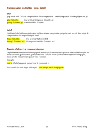Compression de fichier : gzip, bzip2

gzip
gzip est un outil GNU de compression et de decompression. L'extension pour les fichiers gzippés est .gz.
gzip fichier.txt      crée le fichier compressé fichier.txt.gz
gunzip fichier.txt.gz extrait le fichier fichier.txt


bzip2
L'utilitaire bzip2 offre (en général) un meilleur taux de compression que gzip, mais au coût d'un temps de
compression et décompression plus élevé.
bzip2 fichier.txt       crée le fichier fichier.txt.bz2
bunzip2 fichier.txt.bz2 décompresse le fichier fichier.txt.bz2.



Besoin d'aide : La commande man
La plupart des commandes ont une page de manuel qui donne une description de leurs utilisations plus ou
moins détaillées, parfois utiles, parfois obscures. Certains disent qu'elles ont été appelées 'man pages',
parce qu'elles ne s'adressent qu'aux vrais Hommes.
Exemple:
man ls affiche la page de manuel pour la commande ls

Pour obtenir des man pages en français : sudo apt-get install manpages-fr




Manuel Ubuntu Linux                                26                               www.ubuntu-fr.org
 