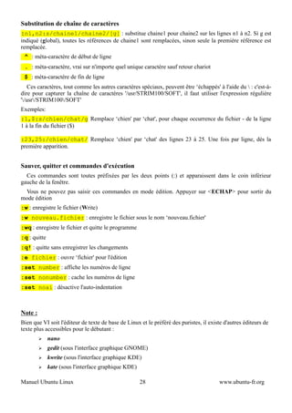 Substitution de chaîne de caractères
:n1,n2:s/chaine1/chaine2/[g] : substitue chaine1 pour chaine2 sur les lignes n1 à n2. Si g est
indiqué (global), toutes les références de chaine1 sont remplacées, sinon seule la première référence est
remplacée.
 ^ : méta-caractère de début de ligne
 . : méta-caractère, vrai sur n'importe quel unique caractère sauf retour chariot
 $ : méta-caractère de fin de ligne
    Ces caractères, tout comme les autres caractères spéciaux, peuvent être ‘échappés' à l'aide du  : c'est-à-
dire pour capturer la chaîne de caractères '/usr/STRIM100/SOFT', il faut utiliser l'expression régulière
'/usr/STRIM100/SOFT'
Exemples:
:1,$:s/chien/chat/g Remplace ‘chien' par ‘chat', pour chaque occurrence du fichier - de la ligne
1 à la fin du fichier ($)

:23,25:/chien/chat/ Remplace ‘chien' par ‘chat' des lignes 23 à 25. Une fois par ligne, dès la
première apparition.


Sauver, quitter et commandes d'exécution
  Ces commandes sont toutes préfixées par les deux points (:) et apparaissent dans le coin inférieur
gauche de la fenêtre.
 Vous ne pouvez pas saisir ces commandes en mode édition. Appuyer sur <ECHAP> pour sortir du
mode édition
:w : enregistre le fichier (Write)
:w nouveau.fichier : enregistre le fichier sous le nom ‘nouveau.fichier'
:wq : enregistre le fichier et quitte le programme
:q : quitte
:q! : quitte sans enregistrer les changements
:e fichier : ouvre ‘fichier' pour l'édition
:set number : affiche les numéros de ligne
:set nonumber : cache les numéros de ligne
:set noai : désactive l'auto-indentation



Note :
Bien que VI soit l'éditeur de texte de base de Linux et le préféré des puristes, il existe d'autres éditeurs de
texte plus accessibles pour le débutant :
         ➢    nano
         ➢    gedit (sous l'interface graphique GNOME)
         ➢    kwrite (sous l'interface graphique KDE)
         ➢    kate (sous l'interface graphique KDE)

Manuel Ubuntu Linux                                   28                                 www.ubuntu-fr.org
 